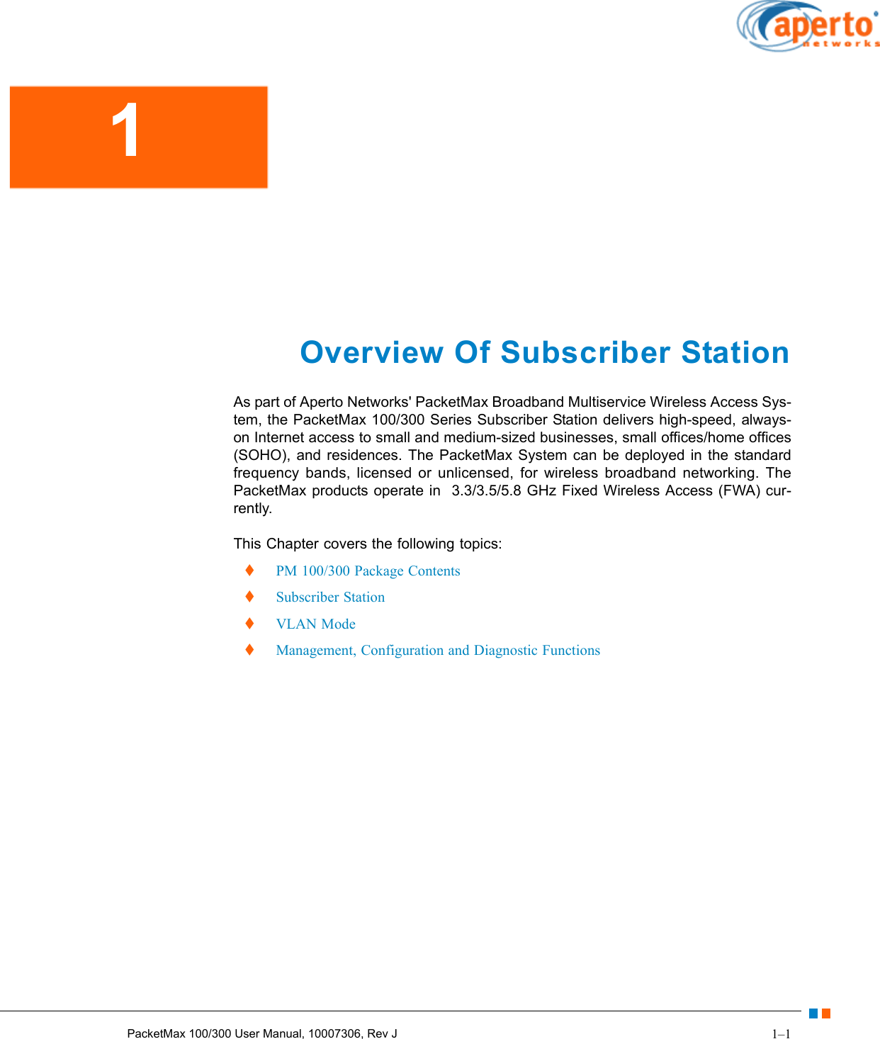 1–1PacketMax 100/300 User Manual, 10007306, Rev JOverview Of Subscriber StationAs part of Aperto Networks&apos; PacketMax Broadband Multiservice Wireless Access Sys-tem, the PacketMax 100/300 Series Subscriber Station delivers high-speed, always-on Internet access to small and medium-sized businesses, small offices/home offices (SOHO), and residences. The PacketMax System can be deployed in the standard frequency bands, licensed or unlicensed, for wireless broadband networking. The PacketMax products operate in  3.3/3.5/5.8 GHz Fixed Wireless Access (FWA) cur-rently.This Chapter covers the following topics:  PM 100/300 Package Contents  Subscriber Station  VLAN Mode  Management, Configuration and Diagnostic Functions1