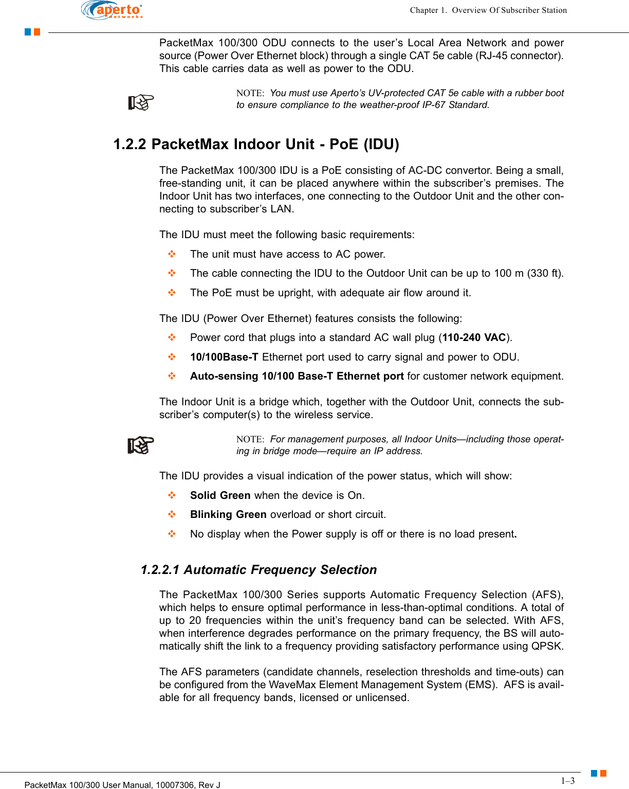 1–3PacketMax 100/300 User Manual, 10007306, Rev JChapter 1.  Overview Of Subscriber StationPacketMax 100/300 ODU connects to the user’s Local Area Network and power source (Power Over Ethernet block) through a single CAT 5e cable (RJ-45 connector). This cable carries data as well as power to the ODU.NOTE:  You must use Aperto’s UV-protected CAT 5e cable with a rubber boot to ensure compliance to the weather-proof IP-67 Standard.1.2.2 PacketMax Indoor Unit - PoE (IDU)The PacketMax 100/300 IDU is a PoE consisting of AC-DC convertor. Being a small, free-standing unit, it can be placed anywhere within the subscriber’s premises. The Indoor Unit has two interfaces, one connecting to the Outdoor Unit and the other con-necting to subscriber’s LAN. The IDU must meet the following basic requirements:  The unit must have access to AC power.  The cable connecting the IDU to the Outdoor Unit can be up to 100 m (330 ft).  The PoE must be upright, with adequate air flow around it.The IDU (Power Over Ethernet) features consists the following:  Power cord that plugs into a standard AC wall plug (110-240 VAC).  10/100Base-T Ethernet port used to carry signal and power to ODU.  Auto-sensing 10/100 Base-T Ethernet port for customer network equipment.The Indoor Unit is a bridge which, together with the Outdoor Unit, connects the sub-scriber’s computer(s) to the wireless service. NOTE:  For management purposes, all Indoor Units—including those operat-ing in bridge mode—require an IP address.The IDU provides a visual indication of the power status, which will show:  Solid Green when the device is On.  Blinking Green overload or short circuit.  No display when the Power supply is off or there is no load present.1.2.2.1 Automatic Frequency SelectionThe PacketMax 100/300 Series supports Automatic Frequency Selection (AFS), which helps to ensure optimal performance in less-than-optimal conditions. A total of up to 20 frequencies within the unit’s frequency band can be selected. With AFS, when interference degrades performance on the primary frequency, the BS will auto-matically shift the link to a frequency providing satisfactory performance using QPSK.The AFS parameters (candidate channels, reselection thresholds and time-outs) can be configured from the WaveMax Element Management System (EMS).  AFS is avail-able for all frequency bands, licensed or unlicensed.