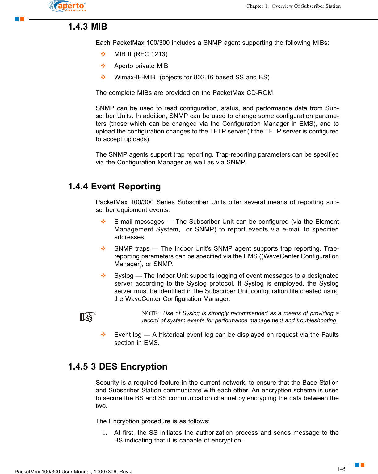 1–5PacketMax 100/300 User Manual, 10007306, Rev JChapter 1.  Overview Of Subscriber Station1.4.3 MIBEach PacketMax 100/300 includes a SNMP agent supporting the following MIBs:  MIB II (RFC 1213)  Aperto private MIB  Wimax-IF-MIB  (objects for 802.16 based SS and BS)The complete MIBs are provided on the PacketMax CD-ROM.SNMP can be used to read configuration, status, and performance data from Sub-scriber Units. In addition, SNMP can be used to change some configuration parame-ters (those which can be changed via the Configuration Manager in EMS), and to upload the configuration changes to the TFTP server (if the TFTP server is configured to accept uploads).The SNMP agents support trap reporting. Trap-reporting parameters can be specified via the Configuration Manager as well as via SNMP.1.4.4 Event ReportingPacketMax 100/300 Series Subscriber Units offer several means of reporting sub-scriber equipment events:  E-mail messages — The Subscriber Unit can be configured (via the Element Management System,  or SNMP) to report events via e-mail to specified addresses.  SNMP traps — The Indoor Unit’s SNMP agent supports trap reporting. Trap-reporting parameters can be specified via the EMS ((WaveCenter Configuration Manager), or SNMP.  Syslog — The Indoor Unit supports logging of event messages to a designated server according to the Syslog protocol. If Syslog is employed, the Syslog server must be identified in the Subscriber Unit configuration file created using the WaveCenter Configuration Manager.NOTE:  Use of Syslog is strongly recommended as a means of providing a record of system events for performance management and troubleshooting.  Event log — A historical event log can be displayed on request via the Faults section in EMS.1.4.5 3 DES EncryptionSecurity is a required feature in the current network, to ensure that the Base Station and Subscriber Station communicate with each other. An encryption scheme is used to secure the BS and SS communication channel by encrypting the data between the two.The Encryption procedure is as follows:1. At first, the SS initiates the authorization process and sends message to the BS indicating that it is capable of encryption.