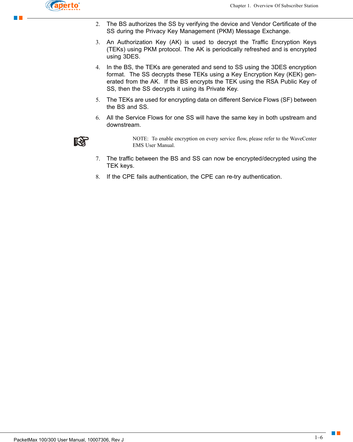 1–6PacketMax 100/300 User Manual, 10007306, Rev JChapter 1.  Overview Of Subscriber Station2. The BS authorizes the SS by verifying the device and Vendor Certificate of the SS during the Privacy Key Management (PKM) Message Exchange. 3. An Authorization Key (AK) is used to decrypt the Traffic Encryption Keys (TEKs) using PKM protocol. The AK is periodically refreshed and is encrypted using 3DES.4. In the BS, the TEKs are generated and send to SS using the 3DES encryption format.  The SS decrypts these TEKs using a Key Encryption Key (KEK) gen-erated from the AK.  If the BS encrypts the TEK using the RSA Public Key of SS, then the SS decrypts it using its Private Key.5. The TEKs are used for encrypting data on different Service Flows (SF) between the BS and SS.6. All the Service Flows for one SS will have the same key in both upstream and downstream.NOTE:  To enable encryption on every service flow, please refer to the WaveCenter EMS User Manual.7. The traffic between the BS and SS can now be encrypted/decrypted using the TEK keys.8. If the CPE fails authentication, the CPE can re-try authentication.