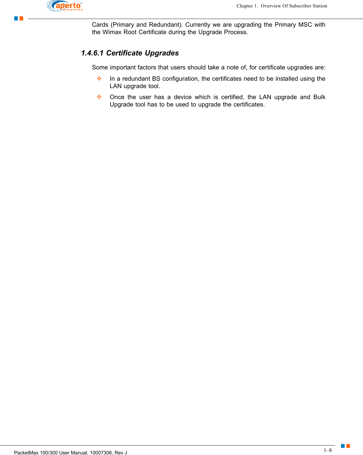 1–8PacketMax 100/300 User Manual, 10007306, Rev JChapter 1.  Overview Of Subscriber StationCards (Primary and Redundant). Currently we are upgrading the Primary MSC with the Wimax Root Certificate during the Upgrade Process.1.4.6.1 Certificate UpgradesSome important factors that users should take a note of, for certificate upgrades are:  In a redundant BS configuration, the certificates need to be installed using the LAN upgrade tool.  Once the user has a device which is certified, the LAN upgrade and Bulk Upgrade tool has to be used to upgrade the certificates.