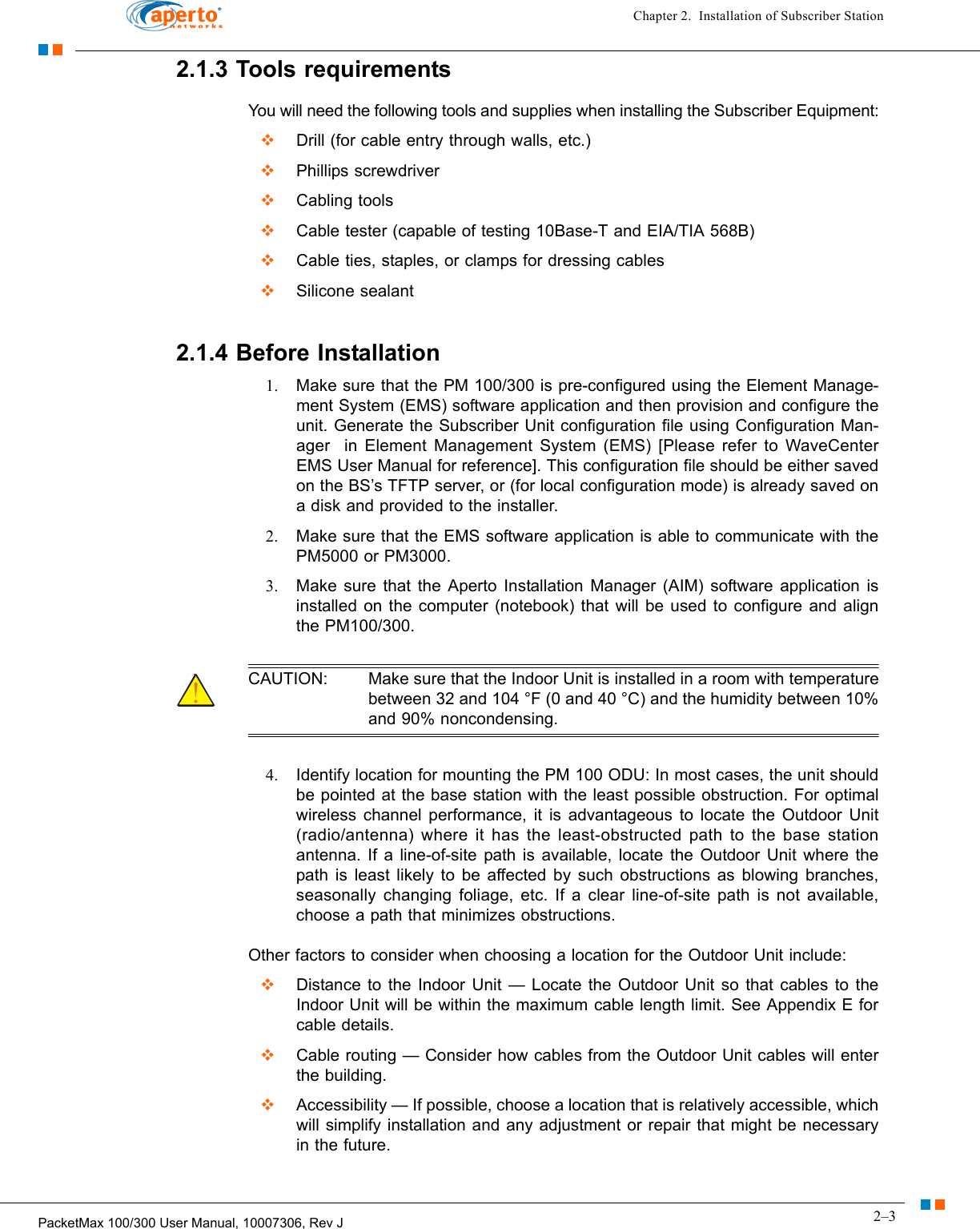 2–3PacketMax 100/300 User Manual, 10007306, Rev JChapter 2.  Installation of Subscriber Station2.1.3 Tools requirementsYou will need the following tools and supplies when installing the Subscriber Equipment:  Drill (for cable entry through walls, etc.)  Phillips screwdriver  Cabling tools  Cable tester (capable of testing 10Base-T and EIA/TIA 568B)  Cable ties, staples, or clamps for dressing cables  Silicone sealant2.1.4 Before Installation1. Make sure that the PM 100/300 is pre-configured using the Element Manage-ment System (EMS) software application and then provision and configure the unit. Generate the Subscriber Unit configuration file using Configuration Man-ager  in Element Management System (EMS) [Please refer to WaveCenter EMS User Manual for reference]. This configuration file should be either saved on the BS’s TFTP server, or (for local configuration mode) is already saved on a disk and provided to the installer.2. Make sure that the EMS software application is able to communicate with the PM5000 or PM3000.3. Make sure that the Aperto Installation Manager (AIM) software application is installed on the computer (notebook) that will be used to configure and align the PM100/300.CAUTION: Make sure that the Indoor Unit is installed in a room with temperature between 32 and 104 °F (0 and 40 °C) and the humidity between 10% and 90% noncondensing.4. Identify location for mounting the PM 100 ODU: In most cases, the unit should be pointed at the base station with the least possible obstruction. For optimal wireless channel performance, it is advantageous to locate the Outdoor Unit (radio/antenna) where it has the least-obstructed path to the base station antenna. If a line-of-site path is available, locate the Outdoor Unit where the path is least likely to be affected by such obstructions as blowing branches, seasonally changing foliage, etc. If a clear line-of-site path is not available, choose a path that minimizes obstructions.Other factors to consider when choosing a location for the Outdoor Unit include:  Distance to the Indoor Unit — Locate the Outdoor Unit so that cables to the Indoor Unit will be within the maximum cable length limit. See Appendix E for cable details.  Cable routing — Consider how cables from the Outdoor Unit cables will enter the building.  Accessibility — If possible, choose a location that is relatively accessible, which will simplify installation and any adjustment or repair that might be necessary in the future.