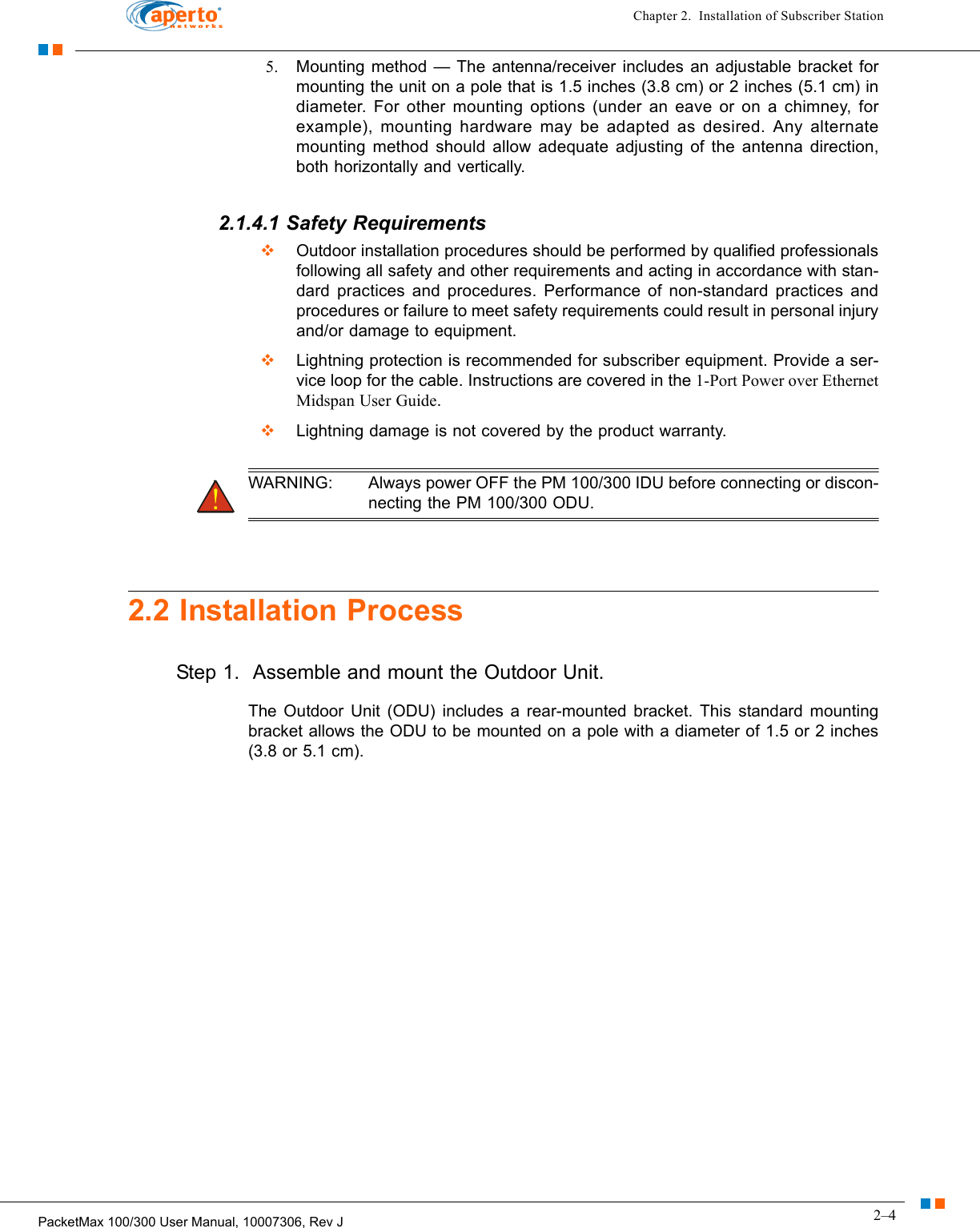 2–4PacketMax 100/300 User Manual, 10007306, Rev JChapter 2.  Installation of Subscriber Station5. Mounting method — The antenna/receiver includes an adjustable bracket for mounting the unit on a pole that is 1.5 inches (3.8 cm) or 2 inches (5.1 cm) in diameter. For other mounting options (under an eave or on a chimney, for example), mounting hardware may be adapted as desired. Any alternate mounting method should allow adequate adjusting of the antenna direction, both horizontally and vertically.2.1.4.1 Safety Requirements  Outdoor installation procedures should be performed by qualified professionals following all safety and other requirements and acting in accordance with stan-dard practices and procedures. Performance of non-standard practices and procedures or failure to meet safety requirements could result in personal injury and/or damage to equipment.  Lightning protection is recommended for subscriber equipment. Provide a ser-vice loop for the cable. Instructions are covered in the 1-Port Power over Ethernet Midspan User Guide.   Lightning damage is not covered by the product warranty. WARNING: Always power OFF the PM 100/300 IDU before connecting or discon-necting the PM 100/300 ODU.2.2 Installation ProcessStep 1.  Assemble and mount the Outdoor Unit.The Outdoor Unit (ODU) includes a rear-mounted bracket. This standard mounting bracket allows the ODU to be mounted on a pole with a diameter of 1.5 or 2 inches (3.8 or 5.1 cm). 