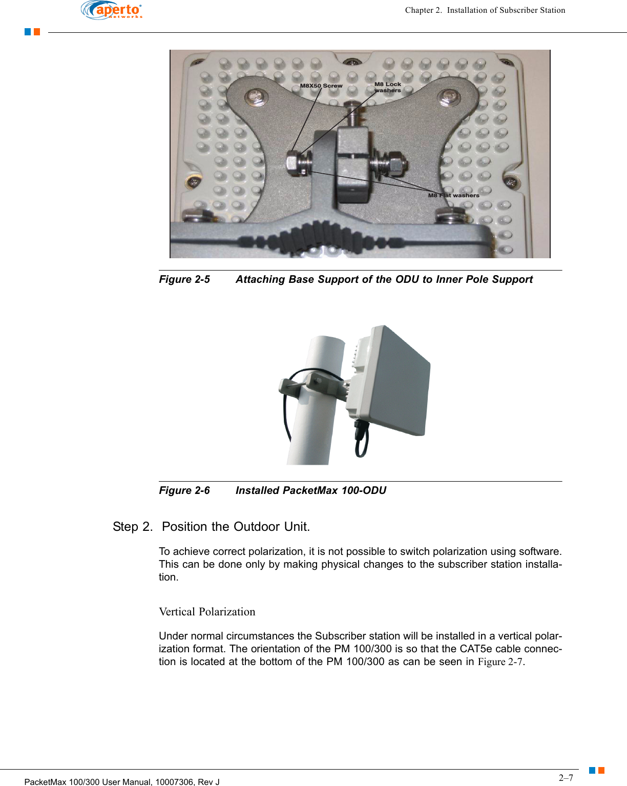 2–7PacketMax 100/300 User Manual, 10007306, Rev JChapter 2.  Installation of Subscriber StationFigure 2-5 Attaching Base Support of the ODU to Inner Pole SupportFigure 2-6 Installed PacketMax 100-ODUStep 2.  Position the Outdoor Unit.To achieve correct polarization, it is not possible to switch polarization using software. This can be done only by making physical changes to the subscriber station installa-tion. Vertical PolarizationUnder normal circumstances the Subscriber station will be installed in a vertical polar-ization format. The orientation of the PM 100/300 is so that the CAT5e cable connec-tion is located at the bottom of the PM 100/300 as can be seen in Figure 2-7.M8X50 Screw M8 LockwashersM8 Flat washers