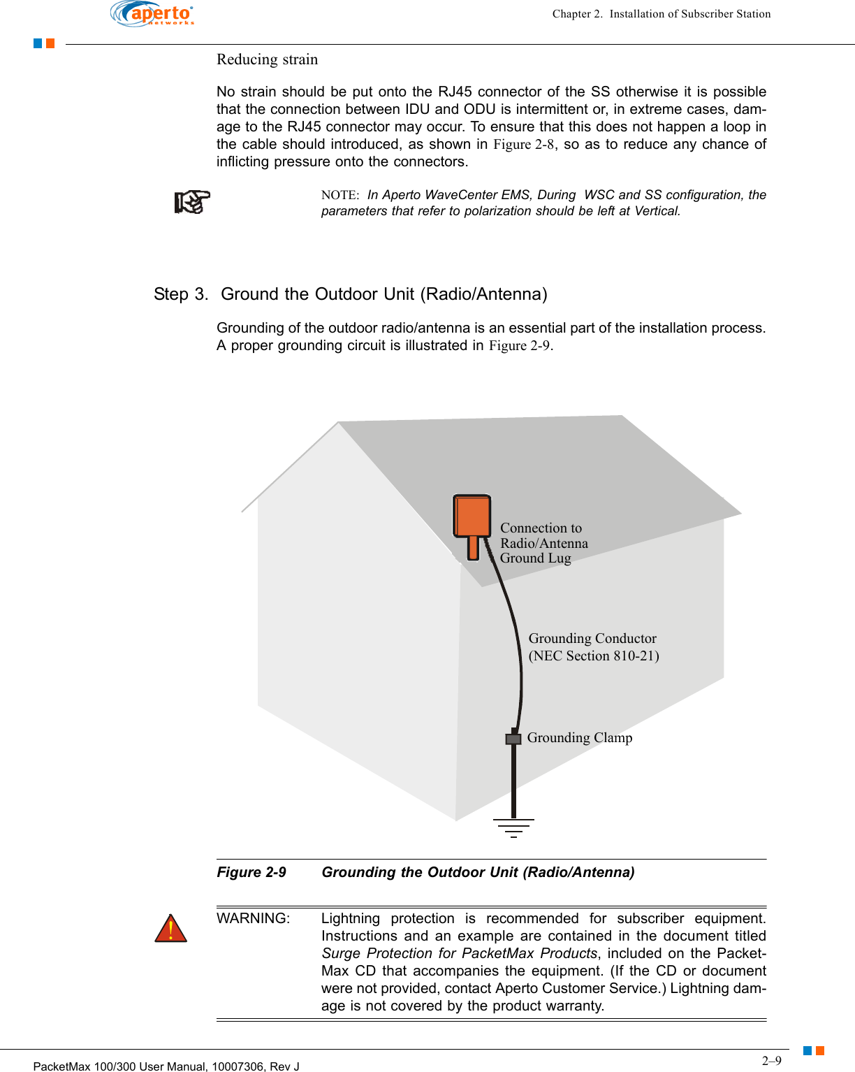 2–9PacketMax 100/300 User Manual, 10007306, Rev JChapter 2.  Installation of Subscriber StationReducing strainNo strain should be put onto the RJ45 connector of the SS otherwise it is possible that the connection between IDU and ODU is intermittent or, in extreme cases, dam-age to the RJ45 connector may occur. To ensure that this does not happen a loop in the cable should introduced, as shown in Figure 2-8, so as to reduce any chance of inflicting pressure onto the connectors.NOTE:  In Aperto WaveCenter EMS, During  WSC and SS configuration, the parameters that refer to polarization should be left at Vertical.  Step 3.  Ground the Outdoor Unit (Radio/Antenna)Grounding of the outdoor radio/antenna is an essential part of the installation process. A proper grounding circuit is illustrated in Figure 2-9.Figure 2-9 Grounding the Outdoor Unit (Radio/Antenna)WARNING: Lightning protection is recommended for subscriber equipment. Instructions and an example are contained in the document titled Surge Protection for PacketMax Products, included on the Packet-Max CD that accompanies the equipment. (If the CD or document were not provided, contact Aperto Customer Service.) Lightning dam-age is not covered by the product warranty.Connection toRadio/AntennaGround LugGrounding Conductor(NEC Section 810-21)Grounding Clamp