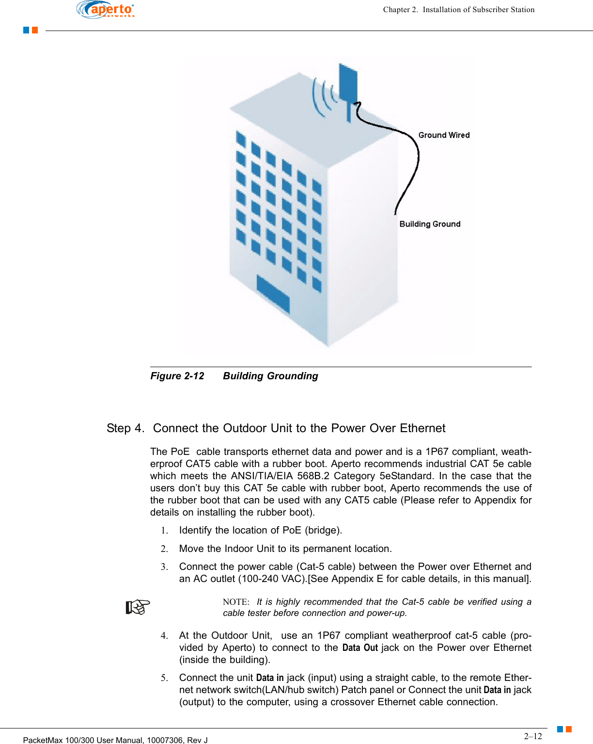 2–12PacketMax 100/300 User Manual, 10007306, Rev JChapter 2.  Installation of Subscriber StationFigure 2-12 Building GroundingStep 4.  Connect the Outdoor Unit to the Power Over EthernetThe PoE  cable transports ethernet data and power and is a 1P67 compliant, weath-erproof CAT5 cable with a rubber boot. Aperto recommends industrial CAT 5e cable which meets the ANSI/TIA/EIA 568B.2 Category 5eStandard. In the case that the users don’t buy this CAT 5e cable with rubber boot, Aperto recommends the use of the rubber boot that can be used with any CAT5 cable (Please refer to Appendix for details on installing the rubber boot).1. Identify the location of PoE (bridge).2. Move the Indoor Unit to its permanent location.3. Connect the power cable (Cat-5 cable) between the Power over Ethernet and an AC outlet (100-240 VAC).[See Appendix E for cable details, in this manual].NOTE:  It is highly recommended that the Cat-5 cable be verified using a cable tester before connection and power-up.4. At the Outdoor Unit,  use an 1P67 compliant weatherproof cat-5 cable (pro-vided by Aperto) to connect to the Data Out jack on the Power over Ethernet (inside the building).5. Connect the unit Data in jack (input) using a straight cable, to the remote Ether-net network switch(LAN/hub switch) Patch panel or Connect the unit Data in jack (output) to the computer, using a crossover Ethernet cable connection.