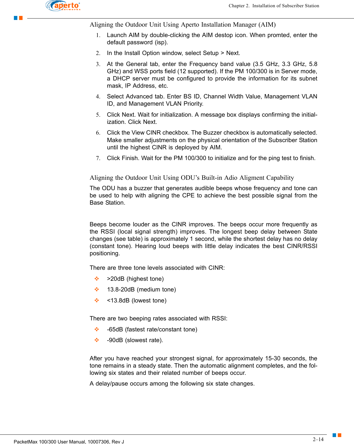 2–14PacketMax 100/300 User Manual, 10007306, Rev JChapter 2.  Installation of Subscriber StationAligning the Outdoor Unit Using Aperto Installation Manager (AIM)1. Launch AIM by double-clicking the AIM destop icon. When promted, enter the default password (isp).2. In the Install Option window, select Setup &gt; Next.3. At the General tab, enter the Frequency band value (3.5 GHz, 3.3 GHz, 5.8 GHz) and WSS ports field (12 supported). If the PM 100/300 is in Server mode, a DHCP server must be configured to provide the information for its subnet mask, IP Address, etc.4. Select Advanced tab. Enter BS ID, Channel Width Value, Management VLAN ID, and Management VLAN Priority.5. Click Next. Wait for initialization. A message box displays confirming the initial-ization. Click Next.6. Click the View CINR checkbox. The Buzzer checkbox is automatically selected. Make smaller adjustments on the physical orientation of the Subscriber Station until the highest CINR is deployed by AIM.7. Click Finish. Wait for the PM 100/300 to initialize and for the ping test to finish. Aligning the Outdoor Unit Using ODU’s Built-in Adio Aligment CapabilityThe ODU has a buzzer that generates audible beeps whose frequency and tone can be used to help with aligning the CPE to achieve the best possible signal from the Base Station.Beeps become louder as the CINR improves. The beeps occur more frequently as the RSSI (local signal strength) improves. The longest beep delay between State changes (see table) is approximately 1 second, while the shortest delay has no delay (constant tone). Hearing loud beeps with little delay indicates the best CINR/RSSI positioning.  There are three tone levels associated with CINR:   &gt;20dB (highest tone)  13.8-20dB (medium tone)   &lt;13.8dB (lowest tone) There are two beeping rates associated with RSSI:   -65dB (fastest rate/constant tone)  -90dB (slowest rate). After you have reached your strongest signal, for approximately 15-30 seconds, the tone remains in a steady state. Then the automatic alignment completes, and the fol-lowing six states and their related number of beeps occur.A delay/pause occurs among the following six state changes.