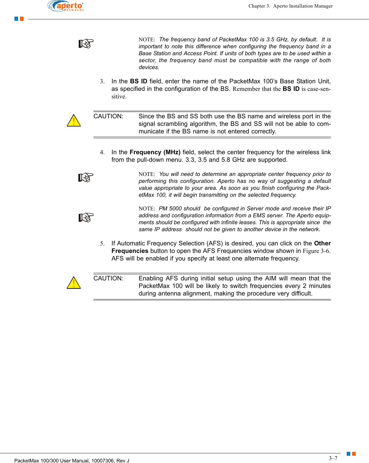 3–7PacketMax 100/300 User Manual, 10007306, Rev JChapter 3.  Aperto Installation ManagerNOTE:  The frequency band of PacketMax 100 is 3.5 GHz, by default.  It is important to note this difference when configuring the frequency band in a Base Station and Access Point. If units of both types are to be used within a sector, the frequency band must be compatible with the range of both devices. 3. In the BS ID field, enter the name of the PacketMax 100’s Base Station Unit, as specified in the configuration of the BS. Remember that the BS ID is case-sen-sitive.CAUTION: Since the BS and SS both use the BS name and wireless port in the signal scrambling algorithm, the BS and SS will not be able to com-municate if the BS name is not entered correctly.4. In the Frequency (MHz) field, select the center frequency for the wireless link from the pull-down menu. 3.3, 3.5 and 5.8 GHz are supported.NOTE:  You will need to determine an appropriate center frequency prior to performing this configuration. Aperto has no way of suggesting a default value appropriate to your area. As soon as you finish configuring the Pack-etMax 100, it will begin transmitting on the selected frequency.NOTE:  PM 5000 should  be configured in Server mode and receive their IP address and configuration information from a EMS server. The Aperto equip-ments should be configured with infinite leases. This is appropriate since  the same IP address  should not be given to another device in the network. 5. If Automatic Frequency Selection (AFS) is desired, you can click on the Other Frequencies button to open the AFS Frequencies window shown in Figure 3-6. AFS will be enabled if you specify at least one alternate frequency. CAUTION: Enabling AFS during initial setup using the AIM will mean that the PacketMax 100 will be likely to switch frequencies every 2 minutes during antenna alignment, making the procedure very difficult.