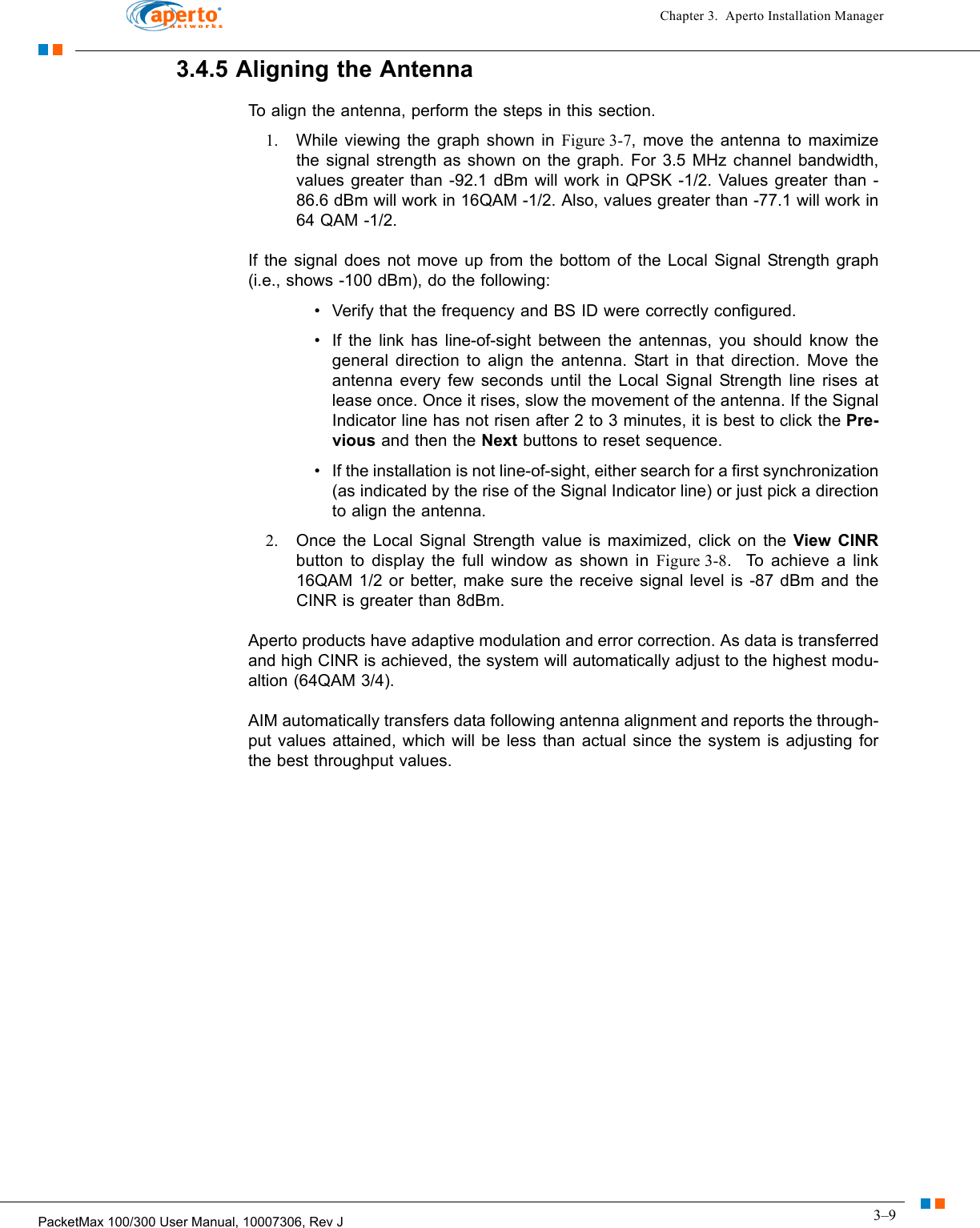 3–9PacketMax 100/300 User Manual, 10007306, Rev JChapter 3.  Aperto Installation Manager3.4.5 Aligning the AntennaTo align the antenna, perform the steps in this section.1. While viewing the graph shown in Figure 3-7, move the antenna to maximize the signal strength as shown on the graph. For 3.5 MHz channel bandwidth, values greater than -92.1 dBm will work in QPSK -1/2. Values greater than -86.6 dBm will work in 16QAM -1/2. Also, values greater than -77.1 will work in 64 QAM -1/2.If the signal does not move up from the bottom of the Local Signal Strength graph (i.e., shows -100 dBm), do the following:• Verify that the frequency and BS ID were correctly configured.• If the link has line-of-sight between the antennas, you should know the general direction to align the antenna. Start in that direction. Move the antenna every few seconds until the Local Signal Strength line rises at lease once. Once it rises, slow the movement of the antenna. If the Signal Indicator line has not risen after 2 to 3 minutes, it is best to click the Pre-vious and then the Next buttons to reset sequence.• If the installation is not line-of-sight, either search for a first synchronization (as indicated by the rise of the Signal Indicator line) or just pick a direction to align the antenna.2. Once the Local Signal Strength value is maximized, click on the View CINRbutton to display the full window as shown in Figure 3-8.  To achieve a link 16QAM 1/2 or better, make sure the receive signal level is -87 dBm and the CINR is greater than 8dBm.Aperto products have adaptive modulation and error correction. As data is transferred and high CINR is achieved, the system will automatically adjust to the highest modu-altion (64QAM 3/4).  AIM automatically transfers data following antenna alignment and reports the through-put values attained, which will be less than actual since the system is adjusting for the best throughput values. 