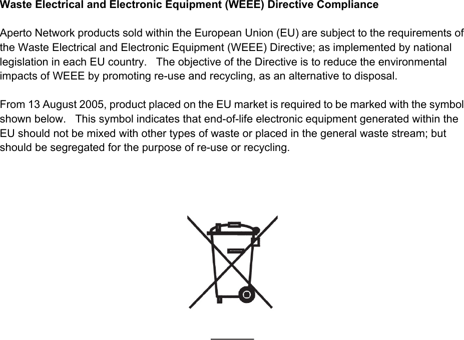 Aperto WaveCenterWaste Electrical and Electronic Equipment (WEEE) Directive ComplianceAperto Network products sold within the European Union (EU) are subject to the requirements of the Waste Electrical and Electronic Equipment (WEEE) Directive; as implemented by national legislation in each EU country.   The objective of the Directive is to reduce the environmental impacts of WEEE by promoting re-use and recycling, as an alternative to disposal. From 13 August 2005, product placed on the EU market is required to be marked with the symbol shown below.   This symbol indicates that end-of-life electronic equipment generated within the EU should not be mixed with other types of waste or placed in the general waste stream; but should be segregated for the purpose of re-use or recycling. 