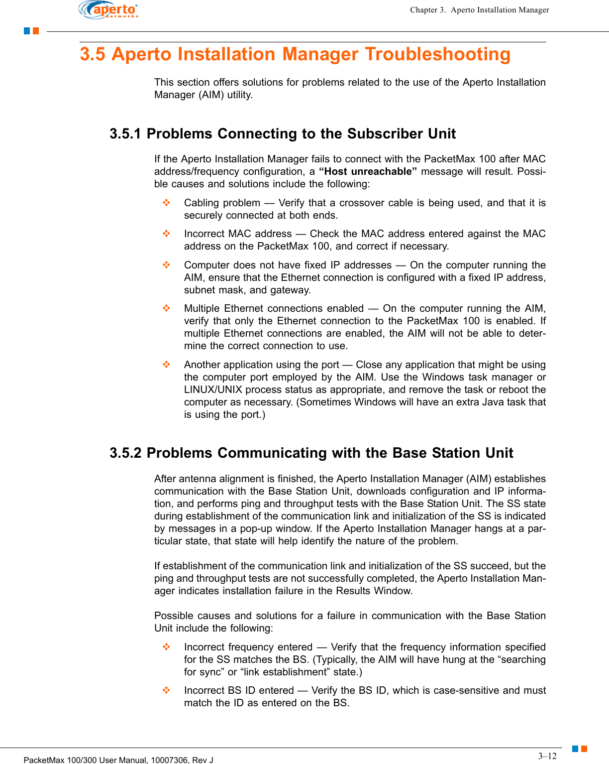 3–12PacketMax 100/300 User Manual, 10007306, Rev JChapter 3.  Aperto Installation Manager3.5 Aperto Installation Manager TroubleshootingThis section offers solutions for problems related to the use of the Aperto Installation Manager (AIM) utility.3.5.1 Problems Connecting to the Subscriber UnitIf the Aperto Installation Manager fails to connect with the PacketMax 100 after MAC address/frequency configuration, a “Host unreachable” message will result. Possi-ble causes and solutions include the following:  Cabling problem — Verify that a crossover cable is being used, and that it is securely connected at both ends.  Incorrect MAC address — Check the MAC address entered against the MAC address on the PacketMax 100, and correct if necessary.  Computer does not have fixed IP addresses — On the computer running the AIM, ensure that the Ethernet connection is configured with a fixed IP address, subnet mask, and gateway.  Multiple Ethernet connections enabled — On the computer running the AIM, verify that only the Ethernet connection to the PacketMax 100 is enabled. If multiple Ethernet connections are enabled, the AIM will not be able to deter-mine the correct connection to use.  Another application using the port — Close any application that might be using the computer port employed by the AIM. Use the Windows task manager or LINUX/UNIX process status as appropriate, and remove the task or reboot the computer as necessary. (Sometimes Windows will have an extra Java task that is using the port.)3.5.2 Problems Communicating with the Base Station UnitAfter antenna alignment is finished, the Aperto Installation Manager (AIM) establishes communication with the Base Station Unit, downloads configuration and IP informa-tion, and performs ping and throughput tests with the Base Station Unit. The SS state during establishment of the communication link and initialization of the SS is indicated by messages in a pop-up window. If the Aperto Installation Manager hangs at a par-ticular state, that state will help identify the nature of the problem.If establishment of the communication link and initialization of the SS succeed, but the ping and throughput tests are not successfully completed, the Aperto Installation Man-ager indicates installation failure in the Results Window.Possible causes and solutions for a failure in communication with the Base Station Unit include the following:  Incorrect frequency entered — Verify that the frequency information specified for the SS matches the BS. (Typically, the AIM will have hung at the “searching for sync” or “link establishment” state.)  Incorrect BS ID entered — Verify the BS ID, which is case-sensitive and must match the ID as entered on the BS.