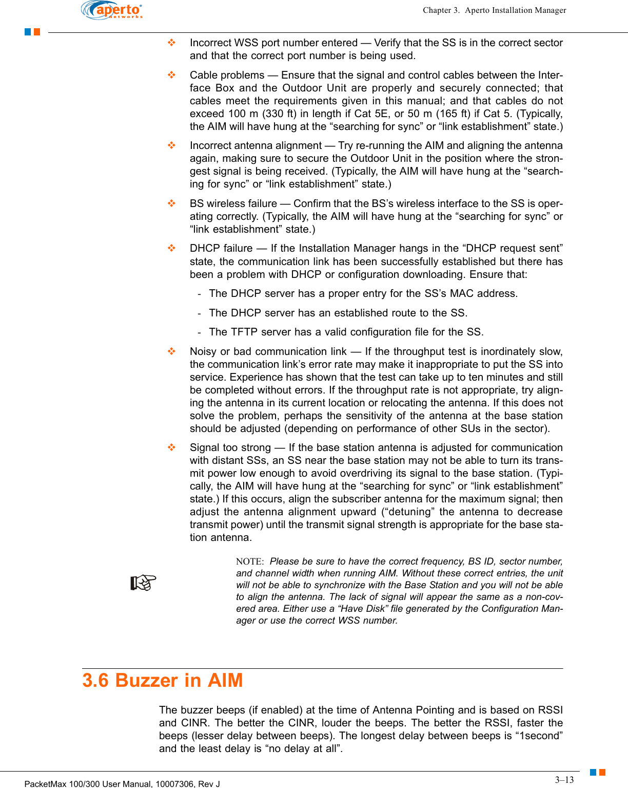 3–13PacketMax 100/300 User Manual, 10007306, Rev JChapter 3.  Aperto Installation Manager  Incorrect WSS port number entered — Verify that the SS is in the correct sector and that the correct port number is being used.  Cable problems — Ensure that the signal and control cables between the Inter-face Box and the Outdoor Unit are properly and securely connected; that cables meet the requirements given in this manual; and that cables do not exceed 100 m (330 ft) in length if Cat 5E, or 50 m (165 ft) if Cat 5. (Typically, the AIM will have hung at the “searching for sync” or “link establishment” state.)  Incorrect antenna alignment — Try re-running the AIM and aligning the antenna again, making sure to secure the Outdoor Unit in the position where the stron-gest signal is being received. (Typically, the AIM will have hung at the “search-ing for sync” or “link establishment” state.)  BS wireless failure — Confirm that the BS’s wireless interface to the SS is oper-ating correctly. (Typically, the AIM will have hung at the “searching for sync” or “link establishment” state.)  DHCP failure — If the Installation Manager hangs in the “DHCP request sent” state, the communication link has been successfully established but there has been a problem with DHCP or configuration downloading. Ensure that:-The DHCP server has a proper entry for the SS’s MAC address.-The DHCP server has an established route to the SS.-The TFTP server has a valid configuration file for the SS.  Noisy or bad communication link — If the throughput test is inordinately slow, the communication link’s error rate may make it inappropriate to put the SS into service. Experience has shown that the test can take up to ten minutes and still be completed without errors. If the throughput rate is not appropriate, try align-ing the antenna in its current location or relocating the antenna. If this does not solve the problem, perhaps the sensitivity of the antenna at the base station should be adjusted (depending on performance of other SUs in the sector).  Signal too strong — If the base station antenna is adjusted for communication with distant SSs, an SS near the base station may not be able to turn its trans-mit power low enough to avoid overdriving its signal to the base station. (Typi-cally, the AIM will have hung at the “searching for sync” or “link establishment” state.) If this occurs, align the subscriber antenna for the maximum signal; then adjust the antenna alignment upward (“detuning” the antenna to decrease transmit power) until the transmit signal strength is appropriate for the base sta-tion antenna.NOTE:  Please be sure to have the correct frequency, BS ID, sector number, and channel width when running AIM. Without these correct entries, the unit will not be able to synchronize with the Base Station and you will not be able to align the antenna. The lack of signal will appear the same as a non-cov-ered area. Either use a “Have Disk” file generated by the Configuration Man-ager or use the correct WSS number. 3.6 Buzzer in AIMThe buzzer beeps (if enabled) at the time of Antenna Pointing and is based on RSSI and CINR. The better the CINR, louder the beeps. The better the RSSI, faster the beeps (lesser delay between beeps). The longest delay between beeps is “1second” and the least delay is “no delay at all”. 