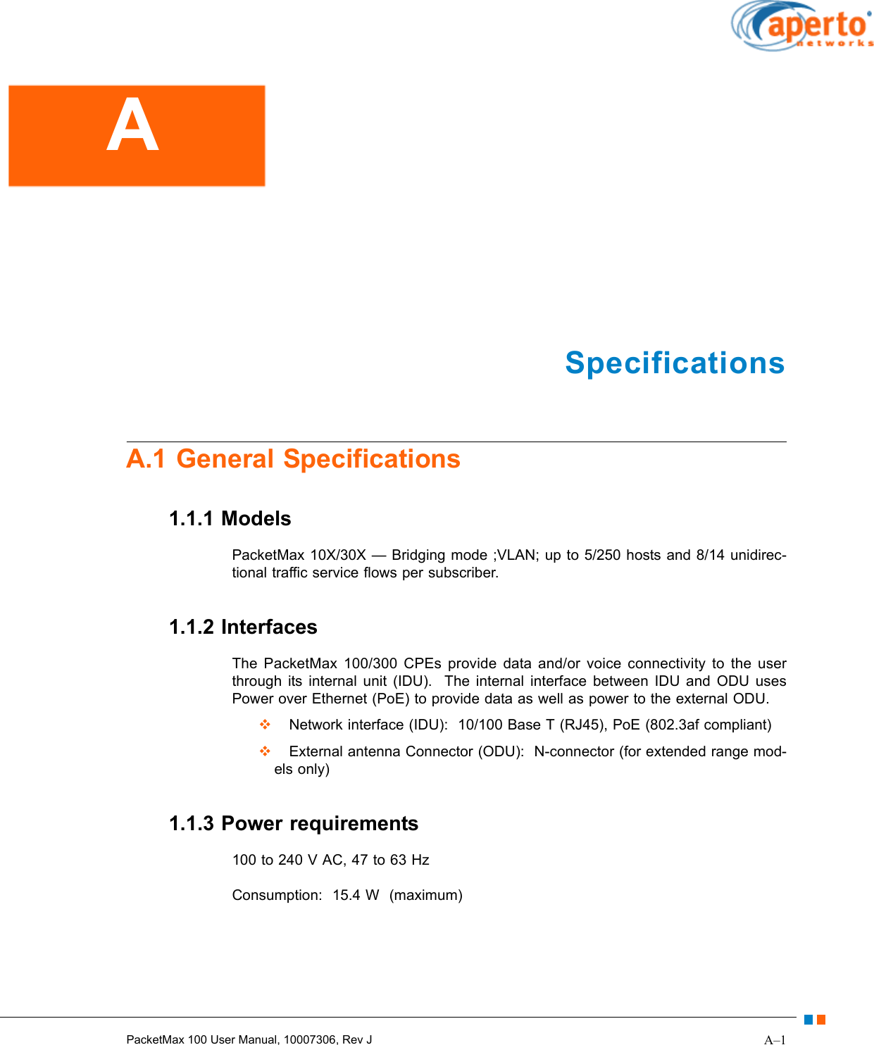 A–1PacketMax 100 User Manual, 10007306, Rev JSpecificationsA.1 General Specifications1.1.1 ModelsPacketMax 10X/30X — Bridging mode ;VLAN; up to 5/250 hosts and 8/14 unidirec-tional traffic service flows per subscriber.1.1.2 InterfacesThe PacketMax 100/300 CPEs provide data and/or voice connectivity to the user through its internal unit (IDU).  The internal interface between IDU and ODU uses Power over Ethernet (PoE) to provide data as well as power to the external ODU.  Network interface (IDU):  10/100 Base T (RJ45), PoE (802.3af compliant)  External antenna Connector (ODU):  N-connector (for extended range mod-els only)1.1.3 Power requirements100 to 240 V AC, 47 to 63 HzConsumption:  15.4 W  (maximum)A