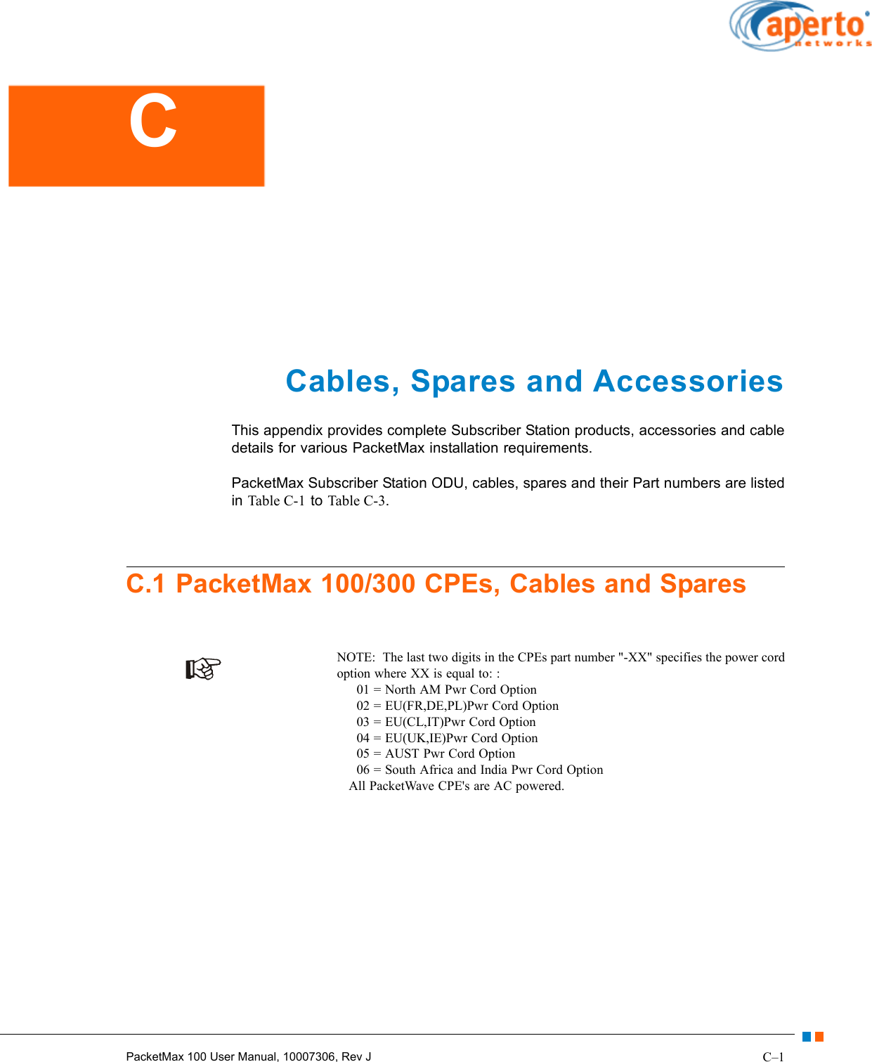 C–1PacketMax 100 User Manual, 10007306, Rev JCables, Spares and AccessoriesThis appendix provides complete Subscriber Station products, accessories and cable details for various PacketMax installation requirements.PacketMax Subscriber Station ODU, cables, spares and their Part numbers are listed in Table C-1 to Table C-3.C.1 PacketMax 100/300 CPEs, Cables and SparesNOTE:  The last two digits in the CPEs part number &quot;-XX&quot; specifies the power cord option where XX is equal to: :      01 = North AM Pwr Cord Option      02 = EU(FR,DE,PL)Pwr Cord Option      03 = EU(CL,IT)Pwr Cord Option      04 = EU(UK,IE)Pwr Cord Option      05 = AUST Pwr Cord Option      06 = South Africa and India Pwr Cord Option    All PacketWave CPE&apos;s are AC powered.C