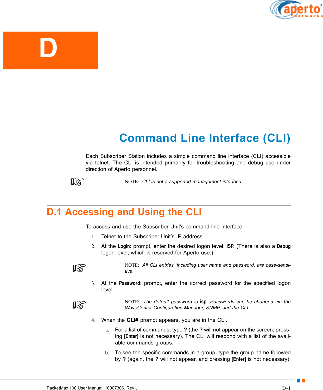 D–1PacketMax 100 User Manual, 10007306, Rev JCommand Line Interface (CLI)Each Subscriber Station includes a simple command line interface (CLI) accessible via telnet. The CLI is intended primarily for troubleshooting and debug use under direction of Aperto personnel.NOTE:  CLI is not a supported management interface.D.1 Accessing and Using the CLITo access and use the Subscriber Unit’s command line interface:1. Telnet to the Subscriber Unit’s IP address.2. At the Login: prompt, enter the desired logon level: ISP. (There is also a Debuglogon level, which is reserved for Aperto use.)NOTE:  All CLI entries, including user name and password, are case-sensi-tive.3. At the Password: prompt, enter the correct password for the specified logon level.NOTE:  The default password is isp. Passwords can be changed via the WaveCenter Configuration Manager, SNMP, and the CLI.4. When the CLI# prompt appears, you are in the CLI.a. For a list of commands, type ? (the ? will not appear on the screen; press-ing [Enter] is not necessary). The CLI will respond with a list of the avail-able commands groups.b. To see the specific commands in a group, type the group name followed by ? (again, the ? will not appear, and pressing [Enter] is not necessary).D