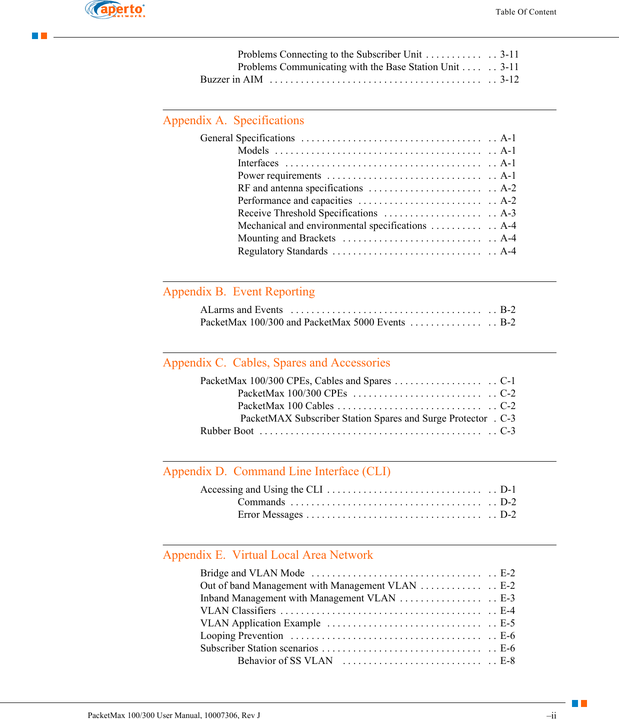 Table Of Content–iiPacketMax 100/300 User Manual, 10007306, Rev JProblems Connecting to the Subscriber Unit  . . . . . . . . . . .   . . 3-11Problems Communicating with the Base Station Unit . . . .   . . 3-11Buzzer in AIM   . . . . . . . . . . . . . . . . . . . . . . . . . . . . . . . . . . . . . . . . .   . .  3-12Appendix A.  SpecificationsGeneral Specifications  . . . . . . . . . . . . . . . . . . . . . . . . . . . . . . . . . . .   . . A-1Models  . . . . . . . . . . . . . . . . . . . . . . . . . . . . . . . . . . . . . . . .   . . A-1Interfaces   . . . . . . . . . . . . . . . . . . . . . . . . . . . . . . . . . . . . . .   . . A-1Power requirements  . . . . . . . . . . . . . . . . . . . . . . . . . . . . . .   . .  A-1RF and antenna specifications  . . . . . . . . . . . . . . . . . . . . . .   . .  A-2Performance and capacities  . . . . . . . . . . . . . . . . . . . . . . . .   . . A-2Receive Threshold Specifications   . . . . . . . . . . . . . . . . . . .   . . A-3Mechanical and environmental specifications  . . . . . . . . . .   . .  A-4Mounting and Brackets   . . . . . . . . . . . . . . . . . . . . . . . . . . .   . . A-4Regulatory Standards  . . . . . . . . . . . . . . . . . . . . . . . . . . . . .   . .  A-4Appendix B.  Event ReportingALarms and Events   . . . . . . . . . . . . . . . . . . . . . . . . . . . . . . . . . . . . .   . .  B-2PacketMax 100/300 and PacketMax 5000 Events  . . . . . . . . . . . . . .   . . B-2Appendix C.  Cables, Spares and AccessoriesPacketMax 100/300 CPEs, Cables and Spares . . . . . . . . . . . . . . . . .   . .  C-1PacketMax 100/300 CPEs  . . . . . . . . . . . . . . . . . . . . . . . . .   . . C-2PacketMax 100 Cables . . . . . . . . . . . . . . . . . . . . . . . . . . . .   . . C-2 PacketMAX Subscriber Station Spares and Surge Protector   .  C-3Rubber Boot  . . . . . . . . . . . . . . . . . . . . . . . . . . . . . . . . . . . . . . . . . . .   . .  C-3Appendix D.  Command Line Interface (CLI)Accessing and Using the CLI  . . . . . . . . . . . . . . . . . . . . . . . . . . . . . .   . . D-1Commands  . . . . . . . . . . . . . . . . . . . . . . . . . . . . . . . . . . . . .   . .  D-2Error Messages . . . . . . . . . . . . . . . . . . . . . . . . . . . . . . . . . .   . . D-2Appendix E.  Virtual Local Area NetworkBridge and VLAN Mode   . . . . . . . . . . . . . . . . . . . . . . . . . . . . . . . . .   . . E-2Out of band Management with Management VLAN  . . . . . . . . . . . .   . .  E-2Inband Management with Management VLAN  . . . . . . . . . . . . . . . .   . . E-3VLAN Classifiers  . . . . . . . . . . . . . . . . . . . . . . . . . . . . . . . . . . . . . . .   . . E-4VLAN Application Example   . . . . . . . . . . . . . . . . . . . . . . . . . . . . . .   . .  E-5Looping Prevention   . . . . . . . . . . . . . . . . . . . . . . . . . . . . . . . . . . . . .   . .  E-6Subscriber Station scenarios . . . . . . . . . . . . . . . . . . . . . . . . . . . . . . .   . .  E-6Behavior of SS VLAN    . . . . . . . . . . . . . . . . . . . . . . . . . . .   . .  E-8