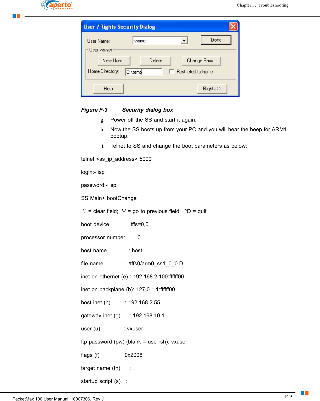 F–5PacketMax 100 User Manual, 10007306, Rev JChapter F.  Troubleshooting  Figure F-3  Security dialog boxg. Power off the SS and start it again. h. Now the SS boots up from your PC and you will hear the beep for ARM1 bootup. i. Telnet to SS and change the boot parameters as below: telnet &lt;ss_ip_address&gt; 5000 login:- isp password:- isp SS Main&gt; bootChange  &apos;.&apos; = clear field;  &apos;-&apos; = go to previous field;  ^D = quit boot device          : tffs=0,0 processor number     : 0 host name            : host file name            : /tffs0/arm0_ss1_0_0.D inet on ethernet (e) : 192.168.2.100:ffffff00 inet on backplane (b): 127.0.1.1:ffffff00 host inet (h)        : 192.168.2.55 gateway inet (g)     : 192.168.10.1 user (u)             : vxuser ftp password (pw) (blank = use rsh): vxuser flags (f)            : 0x2008 target name (tn)     : startup script (s)   : 