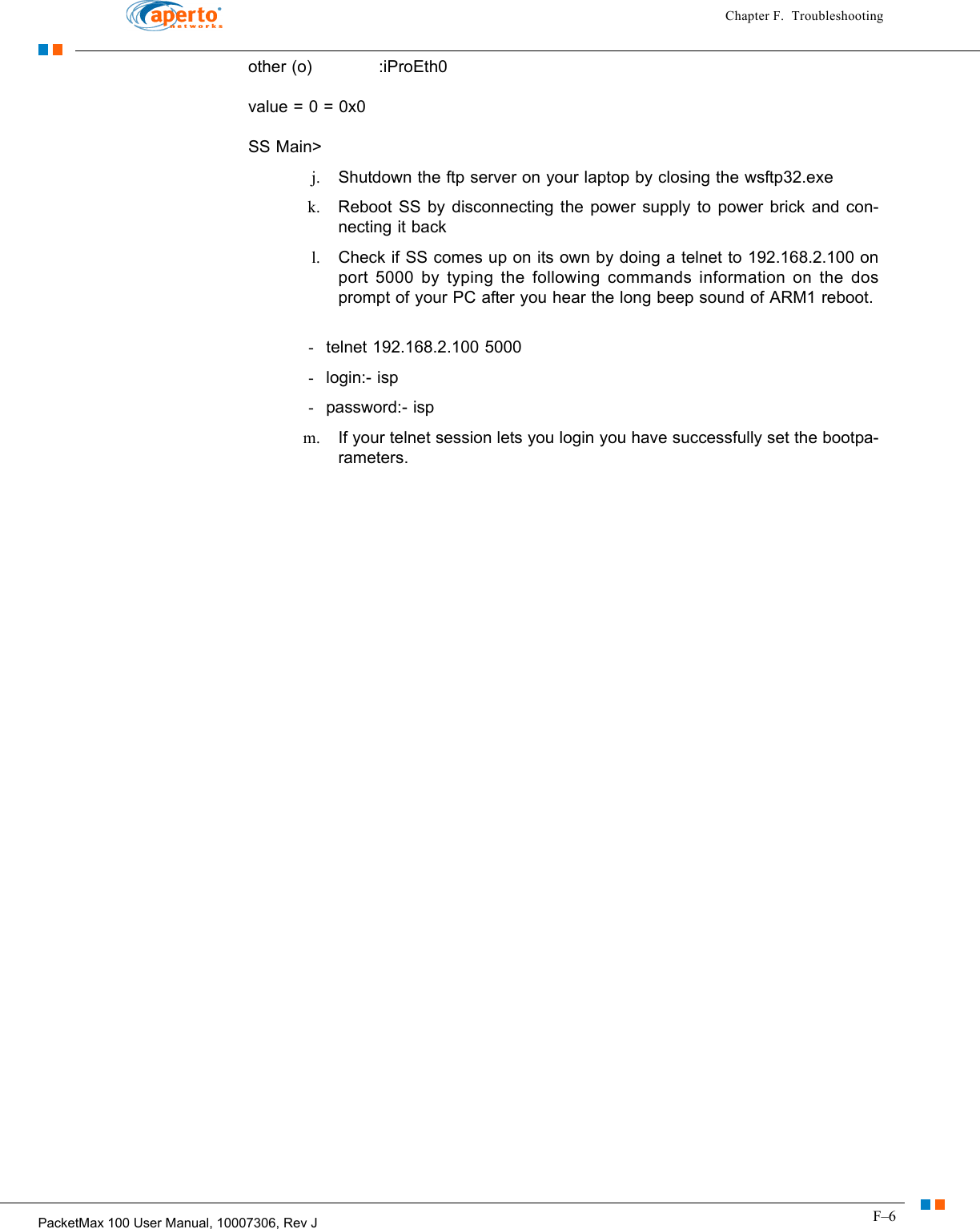 F–6PacketMax 100 User Manual, 10007306, Rev JChapter F.  Troubleshootingother (o)            :iProEth0 value = 0 = 0x0 SS Main&gt; j. Shutdown the ftp server on your laptop by closing the wsftp32.exe k. Reboot SS by disconnecting the power supply to power brick and con-necting it back l. Check if SS comes up on its own by doing a telnet to 192.168.2.100 on port 5000 by typing the following commands information on the dos prompt of your PC after you hear the long beep sound of ARM1 reboot.  -telnet 192.168.2.100 5000 -login:- isp -password:- isp m. If your telnet session lets you login you have successfully set the bootpa-rameters. 