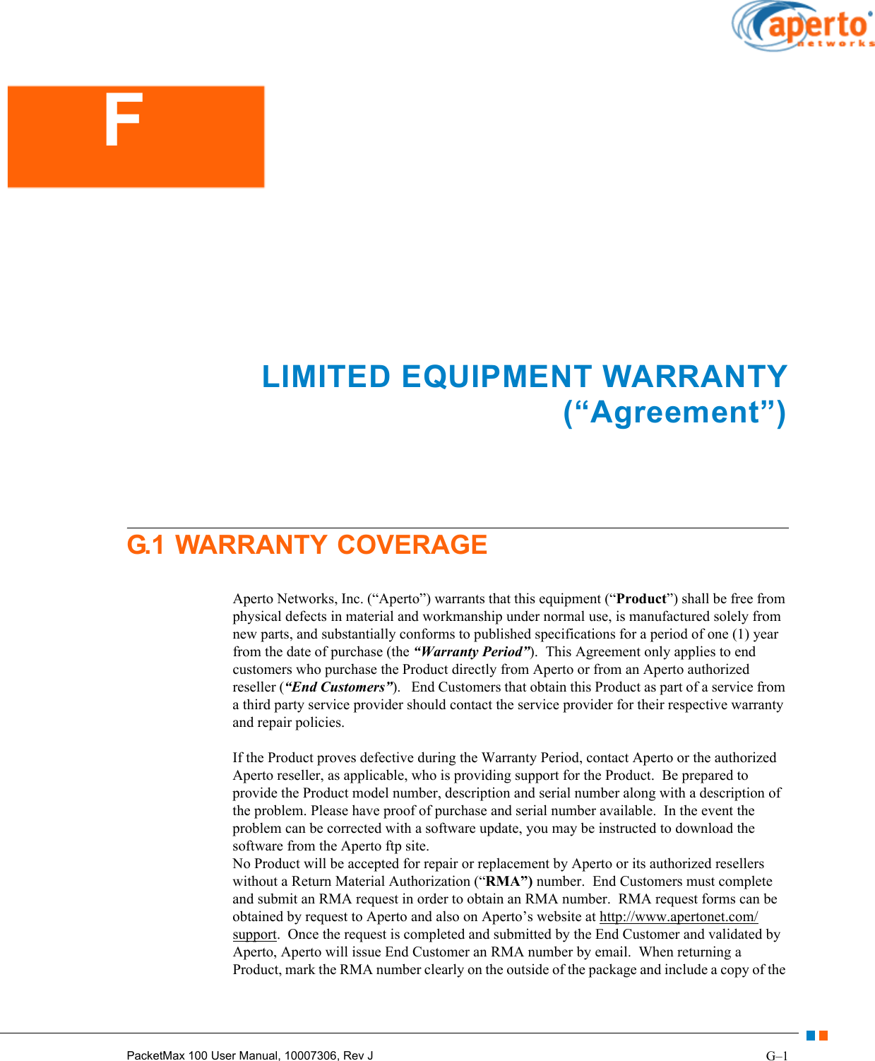 G–1PacketMax 100 User Manual, 10007306, Rev JLIMITED EQUIPMENT WARRANTY (“Agreement”)G.1 WARRANTY COVERAGEAperto Networks, Inc. (“Aperto”) warrants that this equipment (“Product”) shall be free from physical defects in material and workmanship under normal use, is manufactured solely from new parts, and substantially conforms to published specifications for a period of one (1) year from the date of purchase (the “Warranty Period”).  This Agreement only applies to end customers who purchase the Product directly from Aperto or from an Aperto authorized reseller (“End Customers”).   End Customers that obtain this Product as part of a service from a third party service provider should contact the service provider for their respective warranty and repair policies.If the Product proves defective during the Warranty Period, contact Aperto or the authorized Aperto reseller, as applicable, who is providing support for the Product.  Be prepared to provide the Product model number, description and serial number along with a description of the problem. Please have proof of purchase and serial number available.  In the event the problem can be corrected with a software update, you may be instructed to download the software from the Aperto ftp site.No Product will be accepted for repair or replacement by Aperto or its authorized resellers without a Return Material Authorization (“RMA”) number.  End Customers must complete and submit an RMA request in order to obtain an RMA number.  RMA request forms can be obtained by request to Aperto and also on Aperto’s website at http://www.apertonet.com/support.  Once the request is completed and submitted by the End Customer and validated by Aperto, Aperto will issue End Customer an RMA number by email.  When returning a Product, mark the RMA number clearly on the outside of the package and include a copy of the F