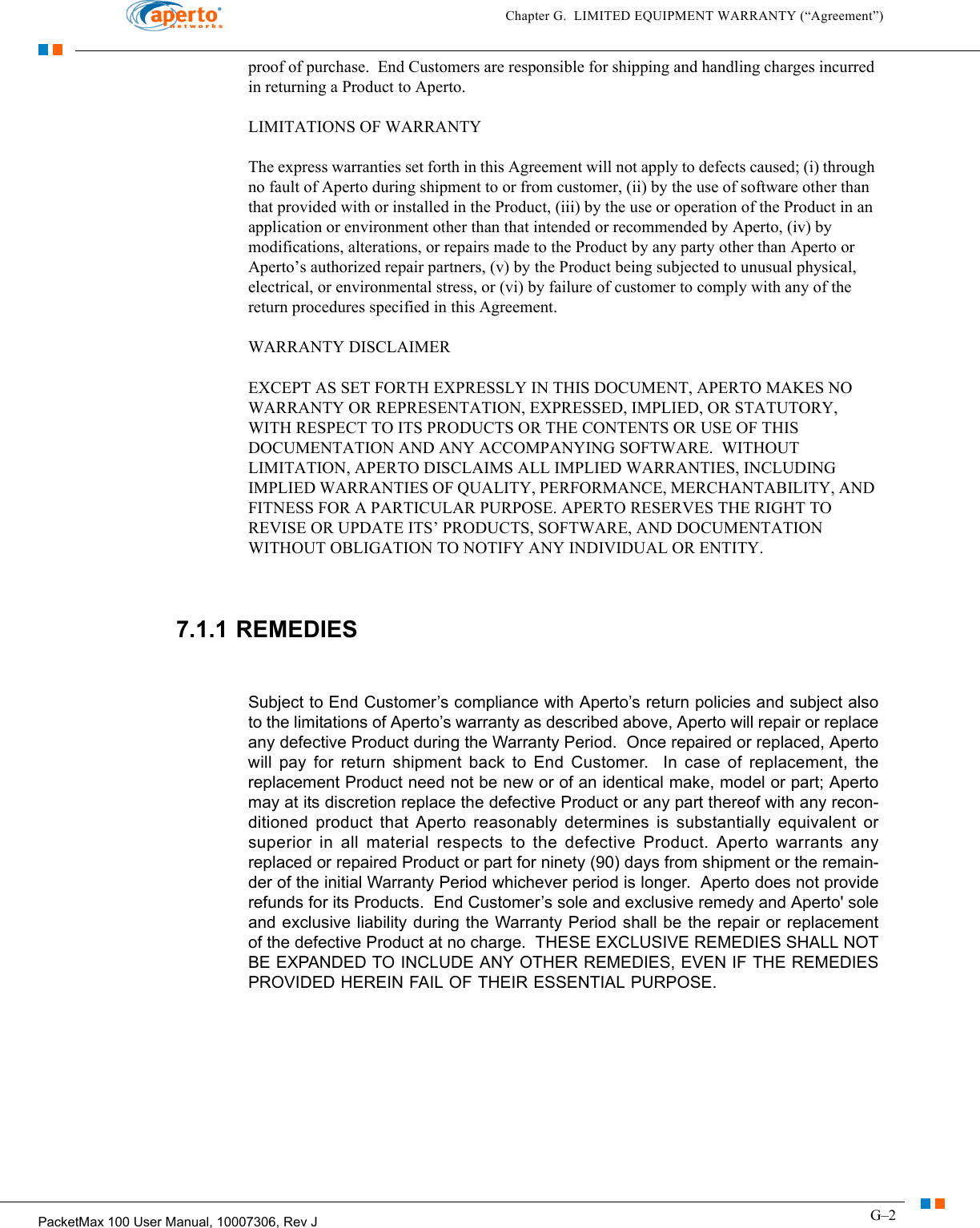 G–2PacketMax 100 User Manual, 10007306, Rev JChapter G.  LIMITED EQUIPMENT WARRANTY (“Agreement”)proof of purchase.  End Customers are responsible for shipping and handling charges incurred in returning a Product to Aperto.LIMITATIONS OF WARRANTYThe express warranties set forth in this Agreement will not apply to defects caused; (i) through no fault of Aperto during shipment to or from customer, (ii) by the use of software other than that provided with or installed in the Product, (iii) by the use or operation of the Product in an application or environment other than that intended or recommended by Aperto, (iv) by modifications, alterations, or repairs made to the Product by any party other than Aperto or Aperto’s authorized repair partners, (v) by the Product being subjected to unusual physical, electrical, or environmental stress, or (vi) by failure of customer to comply with any of the return procedures specified in this Agreement.WARRANTY DISCLAIMEREXCEPT AS SET FORTH EXPRESSLY IN THIS DOCUMENT, APERTO MAKES NO WARRANTY OR REPRESENTATION, EXPRESSED, IMPLIED, OR STATUTORY, WITH RESPECT TO ITS PRODUCTS OR THE CONTENTS OR USE OF THIS DOCUMENTATION AND ANY ACCOMPANYING SOFTWARE.  WITHOUT LIMITATION, APERTO DISCLAIMS ALL IMPLIED WARRANTIES, INCLUDING IMPLIED WARRANTIES OF QUALITY, PERFORMANCE, MERCHANTABILITY, AND FITNESS FOR A PARTICULAR PURPOSE. APERTO RESERVES THE RIGHT TO REVISE OR UPDATE ITS’ PRODUCTS, SOFTWARE, AND DOCUMENTATION WITHOUT OBLIGATION TO NOTIFY ANY INDIVIDUAL OR ENTITY.7.1.1 REMEDIESSubject to End Customer’s compliance with Aperto’s return policies and subject also to the limitations of Aperto’s warranty as described above, Aperto will repair or replace any defective Product during the Warranty Period.  Once repaired or replaced, Aperto will pay for return shipment back to End Customer.  In case of replacement, the replacement Product need not be new or of an identical make, model or part; Aperto may at its discretion replace the defective Product or any part thereof with any recon-ditioned product that Aperto reasonably determines is substantially equivalent or superior in all material respects to the defective Product. Aperto warrants any replaced or repaired Product or part for ninety (90) days from shipment or the remain-der of the initial Warranty Period whichever period is longer.  Aperto does not provide refunds for its Products.  End Customer’s sole and exclusive remedy and Aperto&apos; sole and exclusive liability during the Warranty Period shall be the repair or replacement of the defective Product at no charge.  THESE EXCLUSIVE REMEDIES SHALL NOT BE EXPANDED TO INCLUDE ANY OTHER REMEDIES, EVEN IF THE REMEDIES PROVIDED HEREIN FAIL OF THEIR ESSENTIAL PURPOSE.