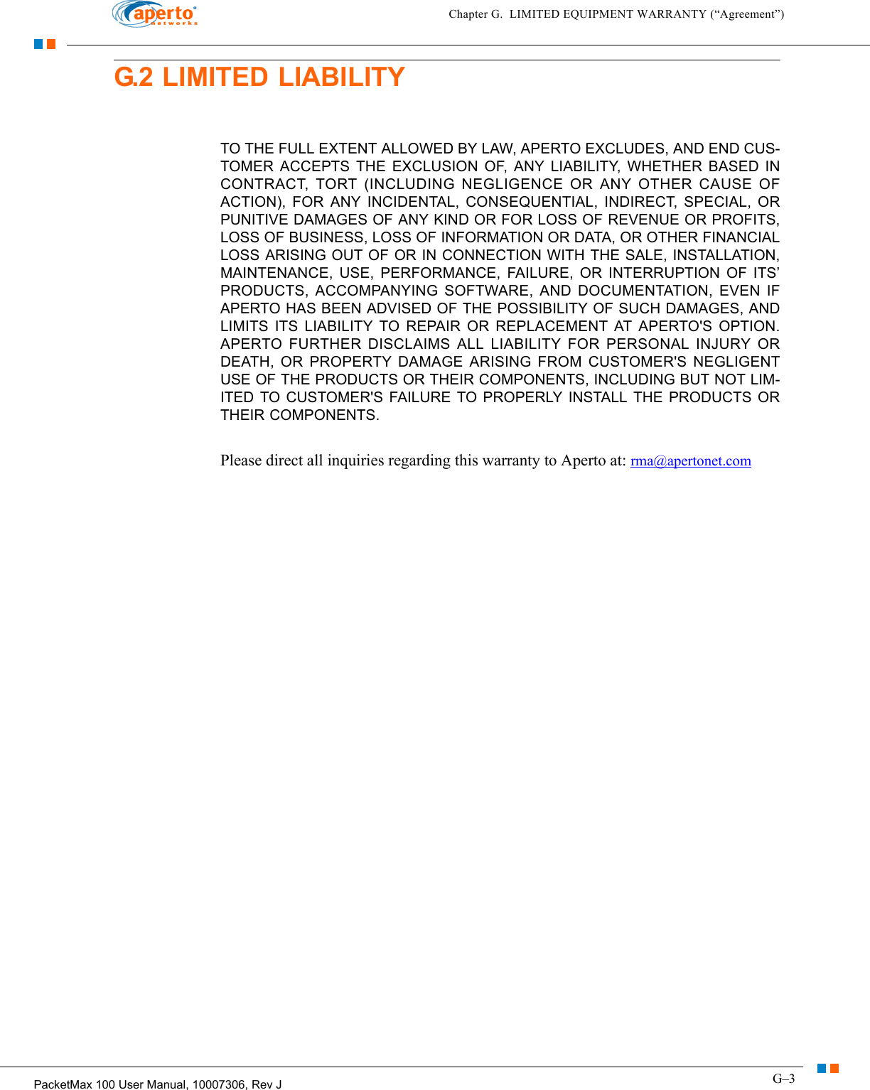 G–3PacketMax 100 User Manual, 10007306, Rev JChapter G.  LIMITED EQUIPMENT WARRANTY (“Agreement”)G.2 LIMITED LIABILITYTO THE FULL EXTENT ALLOWED BY LAW, APERTO EXCLUDES, AND END CUS-TOMER ACCEPTS THE EXCLUSION OF, ANY LIABILITY, WHETHER BASED IN CONTRACT, TORT (INCLUDING NEGLIGENCE OR ANY OTHER CAUSE OF ACTION), FOR ANY INCIDENTAL, CONSEQUENTIAL, INDIRECT, SPECIAL, OR PUNITIVE DAMAGES OF ANY KIND OR FOR LOSS OF REVENUE OR PROFITS, LOSS OF BUSINESS, LOSS OF INFORMATION OR DATA, OR OTHER FINANCIAL LOSS ARISING OUT OF OR IN CONNECTION WITH THE SALE, INSTALLATION, MAINTENANCE, USE, PERFORMANCE, FAILURE, OR INTERRUPTION OF ITS’ PRODUCTS, ACCOMPANYING SOFTWARE, AND DOCUMENTATION, EVEN IF APERTO HAS BEEN ADVISED OF THE POSSIBILITY OF SUCH DAMAGES, AND LIMITS ITS LIABILITY TO REPAIR OR REPLACEMENT AT APERTO&apos;S OPTION. APERTO FURTHER DISCLAIMS ALL LIABILITY FOR PERSONAL INJURY OR DEATH, OR PROPERTY DAMAGE ARISING FROM CUSTOMER&apos;S NEGLIGENT USE OF THE PRODUCTS OR THEIR COMPONENTS, INCLUDING BUT NOT LIM-ITED TO CUSTOMER&apos;S FAILURE TO PROPERLY INSTALL THE PRODUCTS OR THEIR COMPONENTS. Please direct all inquiries regarding this warranty to Aperto at: rma@apertonet.com 