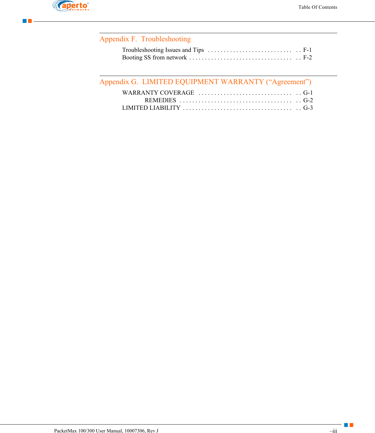 –iiiPacketMax 100/300 User Manual, 10007306, Rev JTable Of ContentsAppendix F.  TroubleshootingTroubleshooting Issues and Tips   . . . . . . . . . . . . . . . . . . . . . . . . . . .   . .  F-1Booting SS from network  . . . . . . . . . . . . . . . . . . . . . . . . . . . . . . . . .   . .  F-2Appendix G.  LIMITED EQUIPMENT WARRANTY (“Agreement”)WARRANTY COVERAGE   . . . . . . . . . . . . . . . . . . . . . . . . . . . . . .   . .  G-1REMEDIES  . . . . . . . . . . . . . . . . . . . . . . . . . . . . . . . . . . . .   . .  G-2LIMITED LIABILITY  . . . . . . . . . . . . . . . . . . . . . . . . . . . . . . . . . . .   . .  G-3