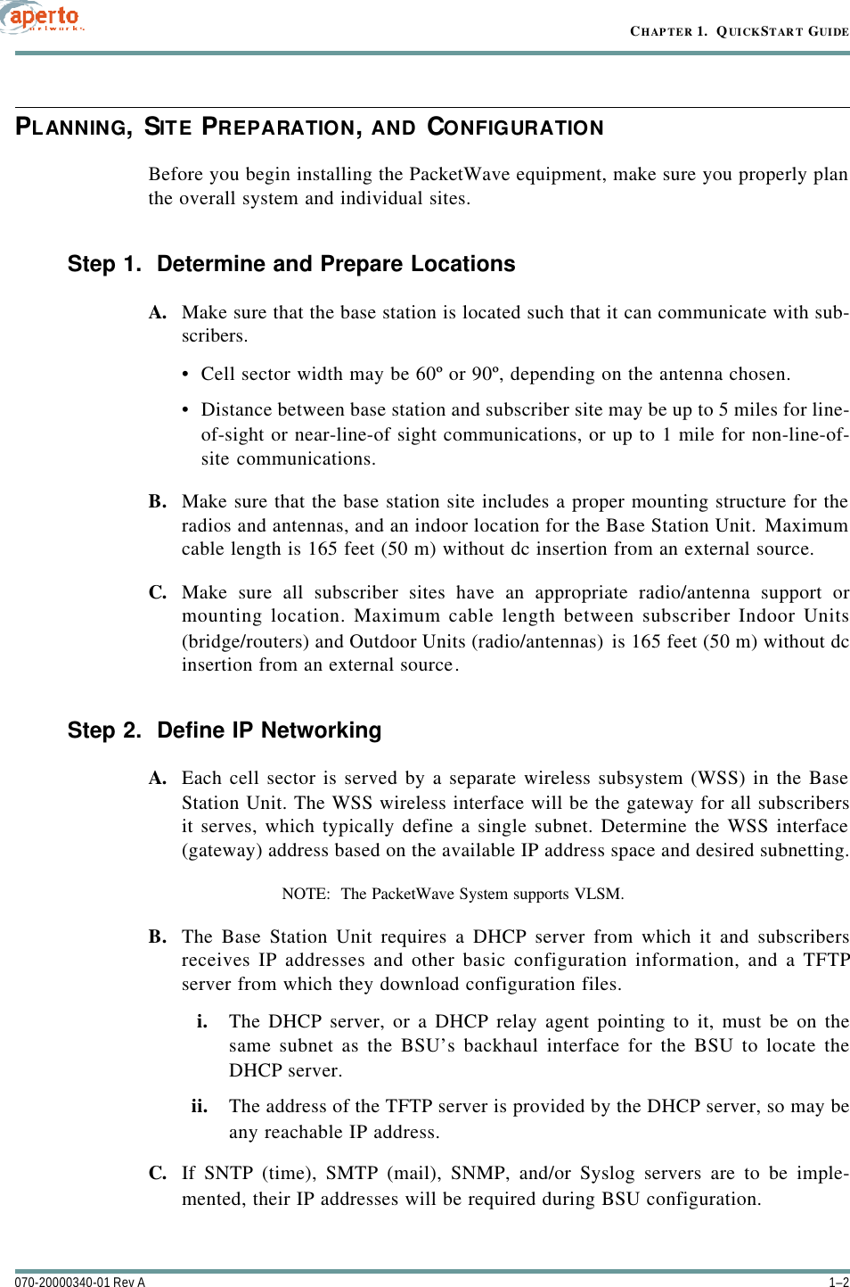 CHAPTER 1.  QUICKSTART GUIDE1–2070-20000340-01 Rev APLANNING, SITE PREPARATION, AND CONFIGURATIONBefore you begin installing the PacketWave equipment, make sure you properly planthe overall system and individual sites.Step 1.  Determine and Prepare LocationsA. Make sure that the base station is located such that it can communicate with sub-scribers.•Cell sector width may be 60º or 90º, depending on the antenna chosen.•Distance between base station and subscriber site may be up to 5 miles for line-of-sight or near-line-of sight communications, or up to 1 mile for non-line-of-site communications.B. Make sure that the base station site includes a proper mounting structure for theradios and antennas, and an indoor location for the Base Station Unit. Maximumcable length is 165 feet (50 m) without dc insertion from an external source.C. Make sure all subscriber sites have an appropriate radio/antenna support ormounting location. Maximum cable length between subscriber Indoor Units(bridge/routers) and Outdoor Units (radio/antennas) is 165 feet (50 m) without dcinsertion from an external source.Step 2.  Define IP NetworkingA. Each cell sector is served by a separate wireless subsystem (WSS) in the BaseStation Unit. The WSS wireless interface will be the gateway for all subscribersit serves, which typically define a single subnet. Determine the WSS interface(gateway) address based on the available IP address space and desired subnetting.NOTE:  The PacketWave System supports VLSM.B. The Base Station Unit requires a DHCP server from which it and subscribersreceives IP addresses and other basic configuration information, and a TFTPserver from which they download configuration files. i. The DHCP server, or a DHCP relay agent pointing to it, must be on thesame subnet as the BSU’s backhaul interface for the BSU to locate theDHCP server. ii. The address of the TFTP server is provided by the DHCP server, so may beany reachable IP address.C. If SNTP (time), SMTP (mail), SNMP, and/or Syslog servers are to be imple-mented, their IP addresses will be required during BSU configuration.