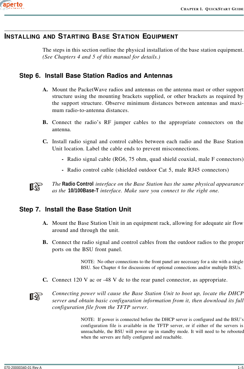 1–5070-20000340-01 Rev ACHAPTER 1.  QUICKSTART GUIDEINSTALLING AND STARTING BASE STATION EQUIPMENTThe steps in this section outline the physical installation of the base station equipment.(See Chapters 4 and 5 of this manual for details.)Step 6.  Install Base Station Radios and AntennasA. Mount the PacketWave radios and antennas on the antenna mast or other supportstructure using the mounting brackets supplied, or other brackets as required bythe support structure. Observe minimum distances between antennas and maxi-mum radio-to-antenna distances.B. Connect the radio’s RF jumper cables to the appropriate connectors on theantenna.C. Install radio signal and control cables between each radio and the Base StationUnit location. Label the cable ends to prevent misconnections.-Radio signal cable (RG6, 75 ohm, quad shield coaxial, male F connectors)-Radio control cable (shielded outdoor Cat 5, male RJ45 connectors)The Radio Control interface on the Base Station has the same physical appearanceas the 10/100Base-T interface. Make sure you connect to the right one.Step 7.  Install the Base Station UnitA. Mount the Base Station Unit in an equipment rack, allowing for adequate air flowaround and through the unit.B. Connect the radio signal and control cables from the outdoor radios to the properports on the BSU front panel.NOTE:  No other connections to the front panel are necessary for a site with a singleBSU. See Chapter 4 for discussions of optional connections and/or multiple BSUs.C. Connect 120 V ac or -48 V dc to the rear panel connector, as appropriate.Connecting power will cause the Base Station Unit to boot up, locate the DHCPserver and obtain basic configuration information from it, then download its fullconfiguration file from the TFTP server.NOTE:  If power is connected before the DHCP server is configured and the BSU’sconfiguration file is available in the TFTP server, or if either of the servers isunreachable, the BSU will power up in standby mode. It will need to be rebootedwhen the servers are fully configured and reachable.