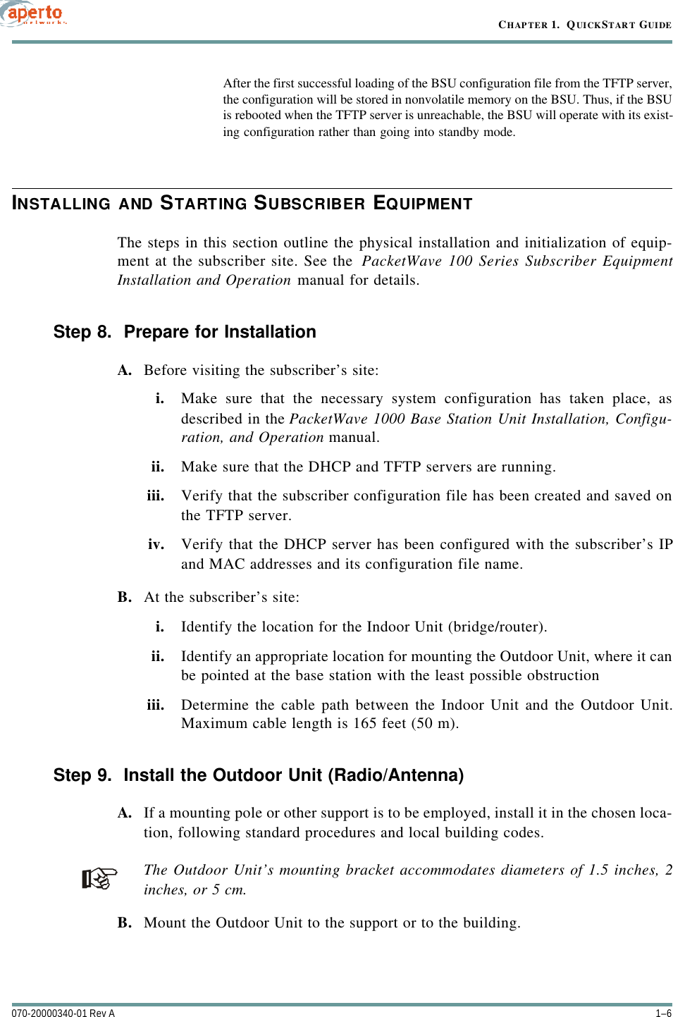 CHAPTER 1.  QUICKSTART GUIDE1–6070-20000340-01 Rev AAfter the first successful loading of the BSU configuration file from the TFTP server,the configuration will be stored in nonvolatile memory on the BSU. Thus, if the BSUis rebooted when the TFTP server is unreachable, the BSU will operate with its exist-ing configuration rather than going into standby mode.INSTALLING AND STARTING SUBSCRIBER EQUIPMENTThe steps in this section outline the physical installation and initialization of equip-ment at the subscriber site. See the  PacketWave 100 Series Subscriber EquipmentInstallation and Operation manual for details.Step 8.  Prepare for InstallationA. Before visiting the subscriber’s site:i. Make sure that the necessary system configuration has taken place, asdescribed in the PacketWave 1000 Base Station Unit Installation, Configu-ration, and Operation manual.ii. Make sure that the DHCP and TFTP servers are running.iii. Verify that the subscriber configuration file has been created and saved onthe TFTP server.iv. Verify that the DHCP server has been configured with the subscriber’s IPand MAC addresses and its configuration file name.B. At the subscriber’s site:i. Identify the location for the Indoor Unit (bridge/router).ii. Identify an appropriate location for mounting the Outdoor Unit, where it canbe pointed at the base station with the least possible obstructioniii. Determine the cable path between the Indoor Unit and the Outdoor Unit.Maximum cable length is 165 feet (50 m).Step 9.  Install the Outdoor Unit (Radio/Antenna)A. If a mounting pole or other support is to be employed, install it in the chosen loca-tion, following standard procedures and local building codes.The Outdoor Unit’s mounting bracket accommodates diameters of 1.5 inches, 2inches, or 5 cm.B. Mount the Outdoor Unit to the support or to the building.