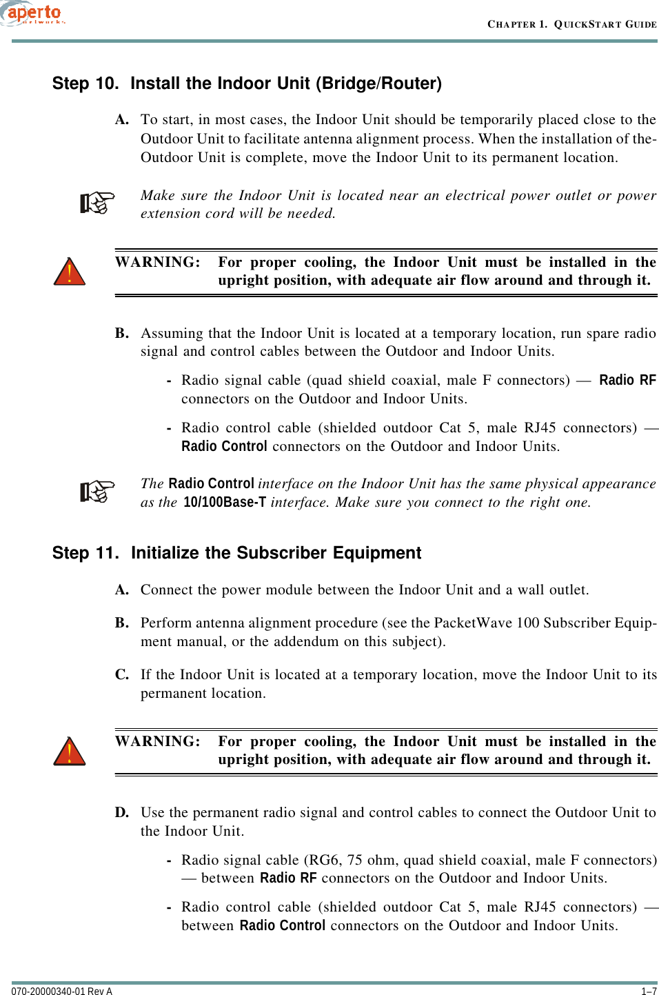 1–7070-20000340-01 Rev ACHAPTER 1.  QUICKSTART GUIDEStep 10.  Install the Indoor Unit (Bridge/Router)A. To start, in most cases, the Indoor Unit should be temporarily placed close to theOutdoor Unit to facilitate antenna alignment process. When the installation of the-Outdoor Unit is complete, move the Indoor Unit to its permanent location.Make sure the Indoor Unit is located near an electrical power outlet or powerextension cord will be needed.WARNING: For proper cooling, the Indoor Unit must be installed in theupright position, with adequate air flow around and through it.B. Assuming that the Indoor Unit is located at a temporary location, run spare radiosignal and control cables between the Outdoor and Indoor Units.-Radio signal cable (quad shield coaxial, male F connectors) — Radio RFconnectors on the Outdoor and Indoor Units.-Radio control cable (shielded outdoor Cat 5, male RJ45 connectors) —Radio Control connectors on the Outdoor and Indoor Units.The Radio Control interface on the Indoor Unit has the same physical appearanceas the 10/100Base-T interface. Make sure you connect to the right one.Step 11.  Initialize the Subscriber EquipmentA. Connect the power module between the Indoor Unit and a wall outlet.B. Perform antenna alignment procedure (see the PacketWave 100 Subscriber Equip-ment manual, or the addendum on this subject).C. If the Indoor Unit is located at a temporary location, move the Indoor Unit to itspermanent location. WARNING: For proper cooling, the Indoor Unit must be installed in theupright position, with adequate air flow around and through it.D. Use the permanent radio signal and control cables to connect the Outdoor Unit tothe Indoor Unit.-Radio signal cable (RG6, 75 ohm, quad shield coaxial, male F connectors)— between Radio RF connectors on the Outdoor and Indoor Units.-Radio control cable (shielded outdoor Cat 5, male RJ45 connectors) —between Radio Control connectors on the Outdoor and Indoor Units.