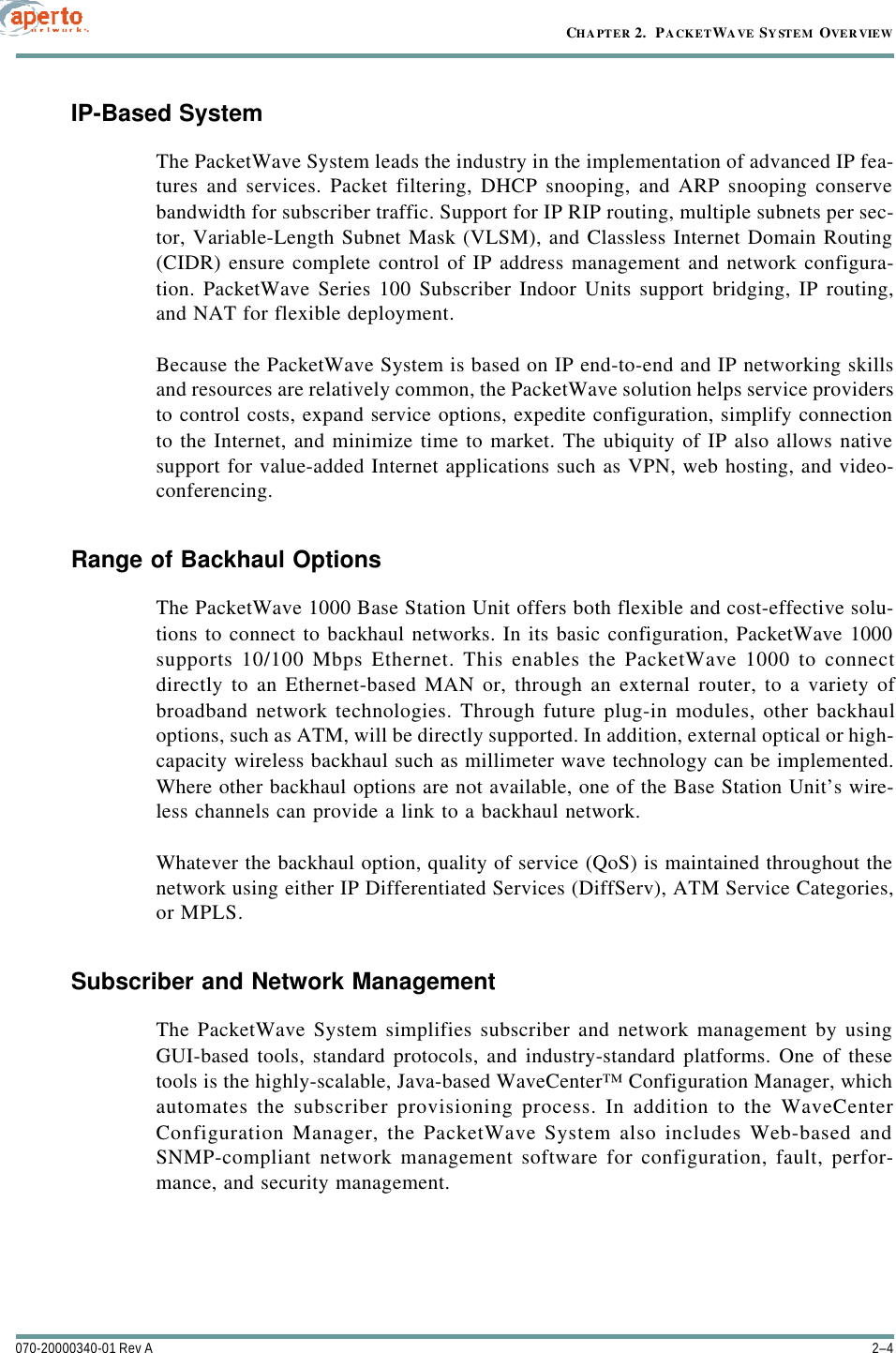 CHAPTER 2.  PACKETWAVE SYSTEM OVERVIEW2–4070-20000340-01 Rev AIP-Based SystemThe PacketWave System leads the industry in the implementation of advanced IP fea-tures and services. Packet filtering, DHCP snooping, and ARP snooping conservebandwidth for subscriber traffic. Support for IP RIP routing, multiple subnets per sec-tor, Variable-Length Subnet Mask (VLSM), and Classless Internet Domain Routing(CIDR) ensure complete control of IP address management and network configura-tion. PacketWave Series 100 Subscriber Indoor Units support bridging, IP routing,and NAT for flexible deployment.Because the PacketWave System is based on IP end-to-end and IP networking skillsand resources are relatively common, the PacketWave solution helps service providersto control costs, expand service options, expedite configuration, simplify connectionto the Internet, and minimize time to market. The ubiquity of IP also allows nativesupport for value-added Internet applications such as VPN, web hosting, and video-conferencing. Range of Backhaul OptionsThe PacketWave 1000 Base Station Unit offers both flexible and cost-effective solu-tions to connect to backhaul networks. In its basic configuration, PacketWave 1000supports 10/100 Mbps Ethernet. This enables the PacketWave 1000 to connectdirectly to an Ethernet-based MAN or, through an external router, to a variety ofbroadband network technologies. Through future plug-in modules, other backhauloptions, such as ATM, will be directly supported. In addition, external optical or high-capacity wireless backhaul such as millimeter wave technology can be implemented.Where other backhaul options are not available, one of the Base Station Unit’s wire-less channels can provide a link to a backhaul network.Whatever the backhaul option, quality of service (QoS) is maintained throughout thenetwork using either IP Differentiated Services (DiffServ), ATM Service Categories,or MPLS.Subscriber and Network ManagementThe PacketWave System simplifies subscriber and network management by usingGUI-based tools, standard protocols, and industry-standard platforms. One of thesetools is the highly-scalable, Java-based WaveCenter™ Configuration Manager, whichautomates the subscriber provisioning process. In addition to the WaveCenterConfiguration Manager, the PacketWave System also includes Web-based andSNMP-compliant network management software for configuration, fault, perfor-mance, and security management.