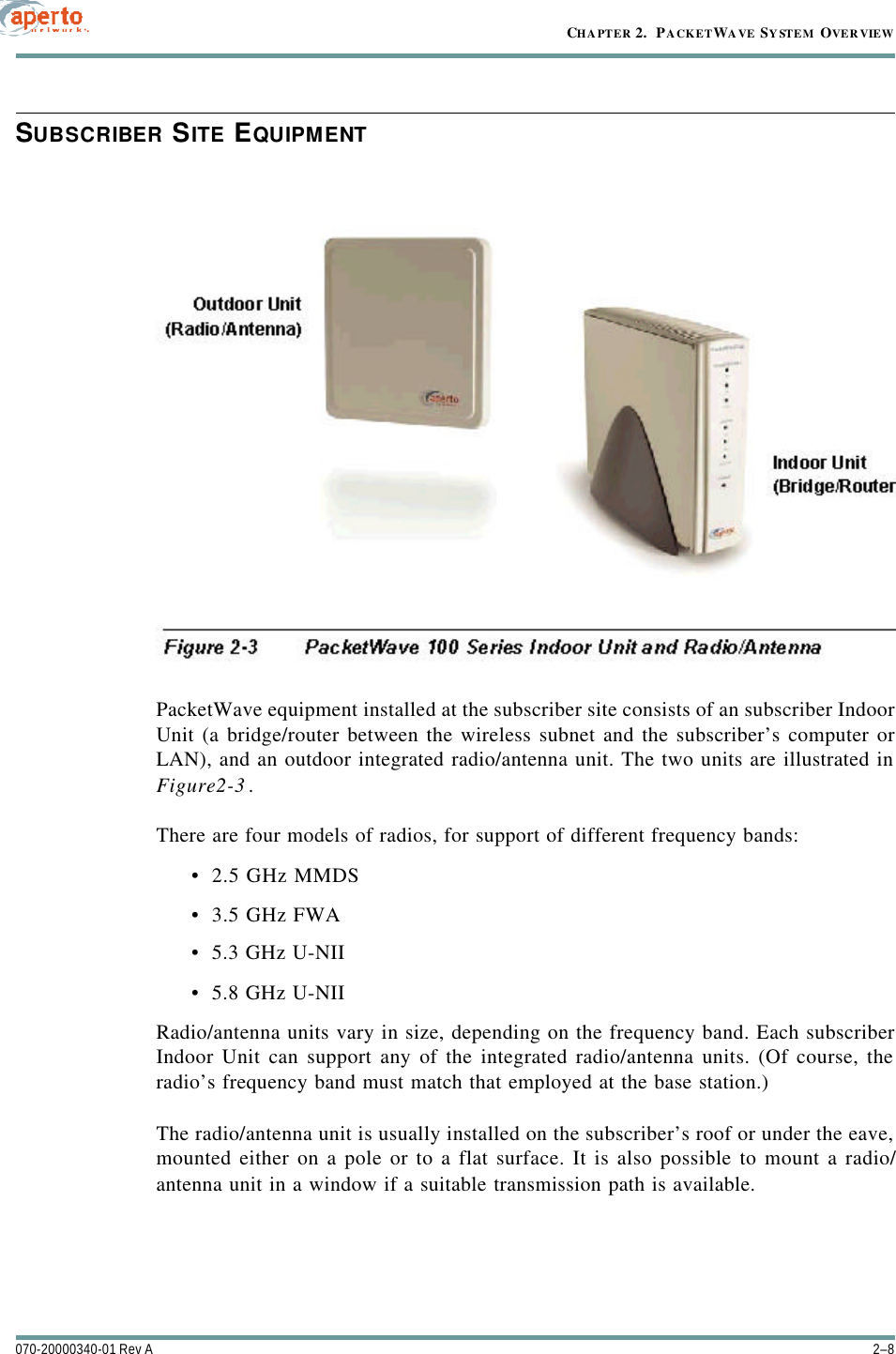 CHAPTER 2.  PACKETWAVE SYSTEM OVERVIEW2–8070-20000340-01 Rev ASUBSCRIBER SITE EQUIPMENTPacketWave equipment installed at the subscriber site consists of an subscriber IndoorUnit (a bridge/router between the wireless subnet and the subscriber’s computer orLAN), and an outdoor integrated radio/antenna unit. The two units are illustrated inFigure2-3.There are four models of radios, for support of different frequency bands: •2.5 GHz MMDS•3.5 GHz FWA•5.3 GHz U-NII•5.8 GHz U-NIIRadio/antenna units vary in size, depending on the frequency band. Each subscriberIndoor Unit can support any of the integrated radio/antenna units. (Of course, theradio’s frequency band must match that employed at the base station.)The radio/antenna unit is usually installed on the subscriber’s roof or under the eave,mounted either on a pole or to a flat surface. It is also possible to mount a radio/antenna unit in a window if a suitable transmission path is available.