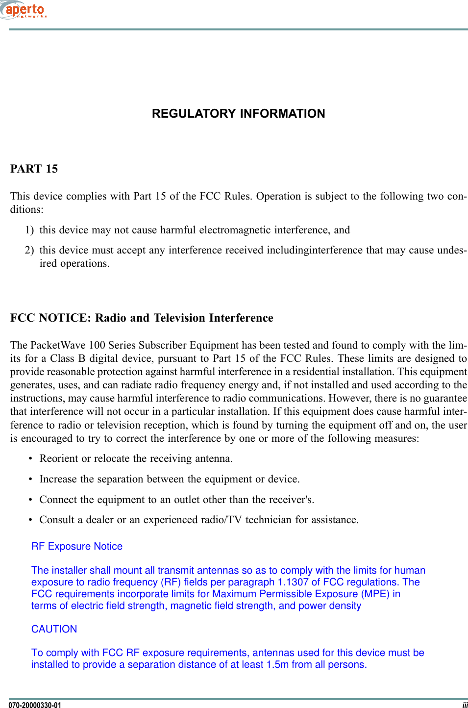 iii070-20000330-01REGULATORY INFORMATIONPART 15This device complies with Part 15 of the FCC Rules. Operation is subject to the following two con-ditions:1) this device may not cause harmful electromagnetic interference, and2) this device must accept any interference received includinginterference that may cause undes-ired operations.FCC NOTICE: Radio and Television InterferenceThe PacketWave 100 Series Subscriber Equipment has been tested and found to comply with the lim-its for a Class B digital device, pursuant to Part 15 of the FCC Rules. These limits are designed toprovide reasonable protection against harmful interference in a residential installation. This equipmentgenerates, uses, and can radiate radio frequency energy and, if not installed and used according to theinstructions, may cause harmful interference to radio communications. However, there is no guaranteethat interference will not occur in a particular installation. If this equipment does cause harmful inter-ference to radio or television reception, which is found by turning the equipment off and on, the useris encouraged to try to correct the interference by one or more of the following measures: • Reorient or relocate the receiving antenna.• Increase the separation between the equipment or device.• Connect the equipment to an outlet other than the receiver&apos;s.• Consult a dealer or an experienced radio/TV technician for assistance.RF Exposure NoticeThe installer shall mount all transmit antennas so as to comply with the limits for humanexposure to radio frequency (RF) fields per paragraph 1.1307 of FCC regulations. TheFCC requirements incorporate limits for Maximum Permissible Exposure (MPE) interms of electric field strength, magnetic field strength, and power densityCAUTIONTo comply with FCC RF exposure requirements, antennas used for this device must beinstalled to provide a separation distance of at least 1.5m from all persons.