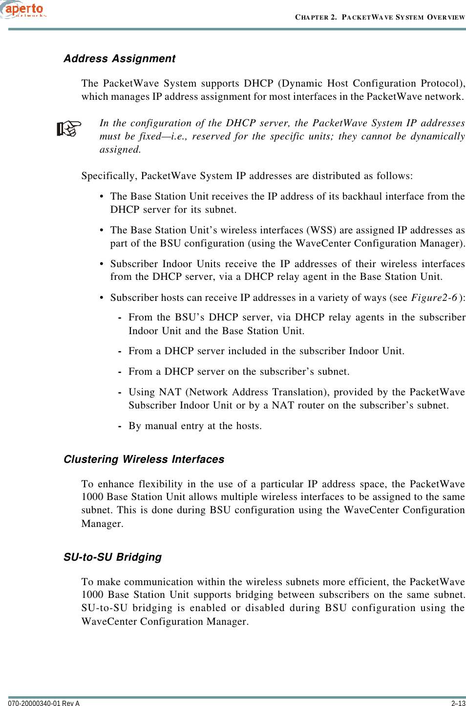 2–13070-20000340-01 Rev ACHAPTER 2.  PACKETWAVE SYSTEM OVERVIEWAddress AssignmentThe PacketWave System supports DHCP (Dynamic Host Configuration Protocol),which manages IP address assignment for most interfaces in the PacketWave network. In the configuration of the DHCP server, the PacketWave System IP addressesmust be fixed—i.e., reserved for the specific units; they cannot be dynamicallyassigned.Specifically, PacketWave System IP addresses are distributed as follows:•The Base Station Unit receives the IP address of its backhaul interface from theDHCP server for its subnet.•The Base Station Unit’s wireless interfaces (WSS) are assigned IP addresses aspart of the BSU configuration (using the WaveCenter Configuration Manager).•Subscriber Indoor Units receive the IP addresses of their wireless interfacesfrom the DHCP server, via a DHCP relay agent in the Base Station Unit.•Subscriber hosts can receive IP addresses in a variety of ways (see Figure2-6):-From the BSU’s DHCP server, via DHCP relay agents in the subscriberIndoor Unit and the Base Station Unit.-From a DHCP server included in the subscriber Indoor Unit.-From a DHCP server on the subscriber’s subnet.-Using NAT (Network Address Translation), provided by the PacketWaveSubscriber Indoor Unit or by a NAT router on the subscriber’s subnet.-By manual entry at the hosts.Clustering Wireless InterfacesTo enhance flexibility in the use of a particular IP address space, the PacketWave1000 Base Station Unit allows multiple wireless interfaces to be assigned to the samesubnet. This is done during BSU configuration using the WaveCenter ConfigurationManager.SU-to-SU BridgingTo make communication within the wireless subnets more efficient, the PacketWave1000 Base Station Unit supports bridging between subscribers on the same subnet.SU-to-SU bridging is enabled or disabled during BSU configuration using theWaveCenter Configuration Manager.