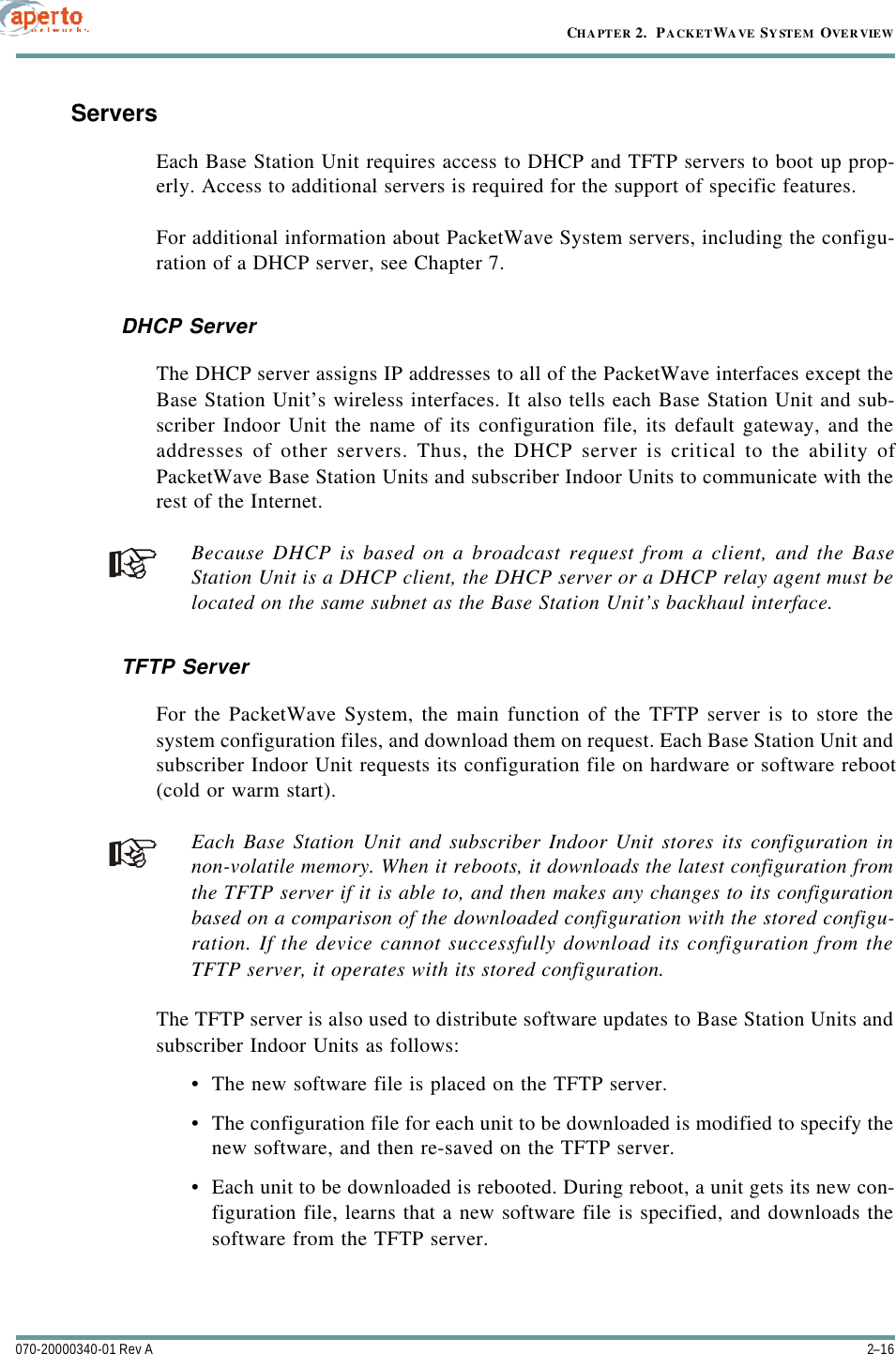 CHAPTER 2.  PACKETWAVE SYSTEM OVERVIEW2–16070-20000340-01 Rev AServersEach Base Station Unit requires access to DHCP and TFTP servers to boot up prop-erly. Access to additional servers is required for the support of specific features.For additional information about PacketWave System servers, including the configu-ration of a DHCP server, see Chapter 7.DHCP ServerThe DHCP server assigns IP addresses to all of the PacketWave interfaces except theBase Station Unit’s wireless interfaces. It also tells each Base Station Unit and sub-scriber Indoor Unit the name of its configuration file, its default gateway, and theaddresses of other servers. Thus, the DHCP server is critical to the ability ofPacketWave Base Station Units and subscriber Indoor Units to communicate with therest of the Internet.Because DHCP is based on a broadcast request from a client, and the BaseStation Unit is a DHCP client, the DHCP server or a DHCP relay agent must belocated on the same subnet as the Base Station Unit’s backhaul interface.TFTP ServerFor the PacketWave System, the main function of the TFTP server is to store thesystem configuration files, and download them on request. Each Base Station Unit andsubscriber Indoor Unit requests its configuration file on hardware or software reboot(cold or warm start).Each Base Station Unit and subscriber Indoor Unit stores its configuration innon-volatile memory. When it reboots, it downloads the latest configuration fromthe TFTP server if it is able to, and then makes any changes to its configurationbased on a comparison of the downloaded configuration with the stored configu-ration. If the device cannot successfully download its configuration from theTFTP server, it operates with its stored configuration.The TFTP server is also used to distribute software updates to Base Station Units andsubscriber Indoor Units as follows:•The new software file is placed on the TFTP server.•The configuration file for each unit to be downloaded is modified to specify thenew software, and then re-saved on the TFTP server.•Each unit to be downloaded is rebooted. During reboot, a unit gets its new con-figuration file, learns that a new software file is specified, and downloads thesoftware from the TFTP server.