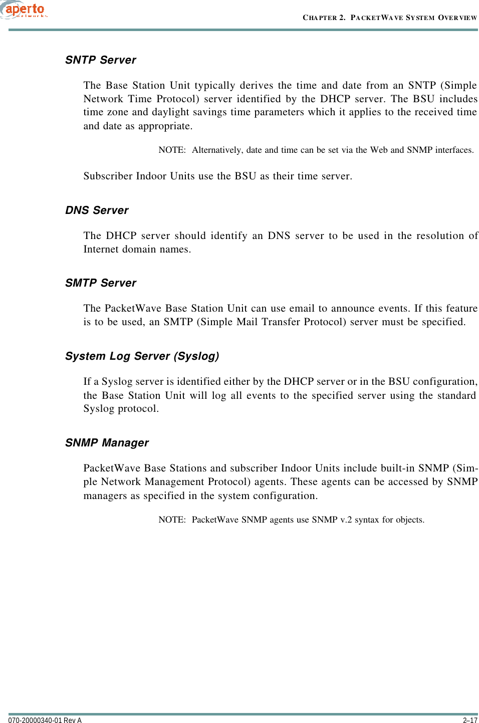 2–17070-20000340-01 Rev ACHAPTER 2.  PACKETWAVE SYSTEM OVERVIEWSNTP ServerThe Base Station Unit typically derives the time and date from an SNTP (SimpleNetwork Time Protocol) server identified by the DHCP server. The BSU includestime zone and daylight savings time parameters which it applies to the received timeand date as appropriate.NOTE:  Alternatively, date and time can be set via the Web and SNMP interfaces.Subscriber Indoor Units use the BSU as their time server.DNS ServerThe DHCP server should identify an DNS server to be used in the resolution ofInternet domain names.SMTP ServerThe PacketWave Base Station Unit can use email to announce events. If this featureis to be used, an SMTP (Simple Mail Transfer Protocol) server must be specified.System Log Server (Syslog)If a Syslog server is identified either by the DHCP server or in the BSU configuration,the Base Station Unit will log all events to the specified server using the standardSyslog protocol.SNMP ManagerPacketWave Base Stations and subscriber Indoor Units include built-in SNMP (Sim-ple Network Management Protocol) agents. These agents can be accessed by SNMPmanagers as specified in the system configuration.NOTE:  PacketWave SNMP agents use SNMP v.2 syntax for objects.