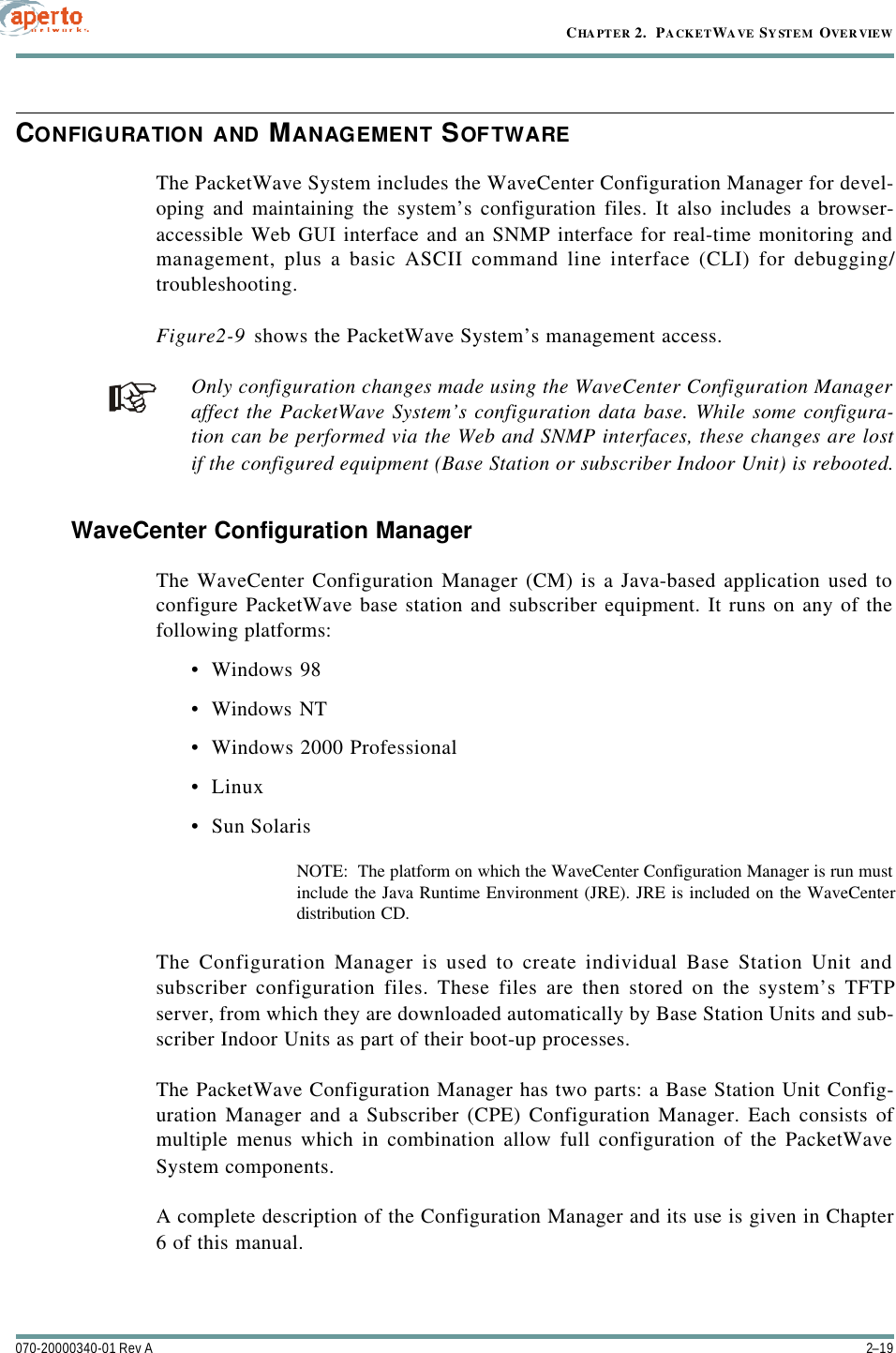 2–19070-20000340-01 Rev ACHAPTER 2.  PACKETWAVE SYSTEM OVERVIEWCONFIGURATION AND MANAGEMENT SOFTWAREThe PacketWave System includes the WaveCenter Configuration Manager for devel-oping and maintaining the system’s configuration files. It also includes a browser-accessible Web GUI interface and an SNMP interface for real-time monitoring andmanagement, plus a basic ASCII command line interface (CLI) for debugging/troubleshooting.Figure2-9 shows the PacketWave System’s management access.Only configuration changes made using the WaveCenter Configuration Manageraffect the PacketWave System’s configuration data base. While some configura-tion can be performed via the Web and SNMP interfaces, these changes are lostif the configured equipment (Base Station or subscriber Indoor Unit) is rebooted.WaveCenter Configuration ManagerThe WaveCenter Configuration Manager (CM) is a Java-based application used toconfigure PacketWave base station and subscriber equipment. It runs on any of thefollowing platforms:•Windows 98•Windows NT•Windows 2000 Professional•Linux•Sun SolarisNOTE:  The platform on which the WaveCenter Configuration Manager is run mustinclude the Java Runtime Environment (JRE). JRE is included on the WaveCenterdistribution CD.The Configuration Manager is used to create individual Base Station Unit andsubscriber configuration files. These files are then stored on the system’s TFTPserver, from which they are downloaded automatically by Base Station Units and sub-scriber Indoor Units as part of their boot-up processes.The PacketWave Configuration Manager has two parts: a Base Station Unit Config-uration Manager and a Subscriber (CPE) Configuration Manager. Each consists ofmultiple menus which in combination allow full configuration of the PacketWaveSystem components.A complete description of the Configuration Manager and its use is given in Chapter6 of this manual.