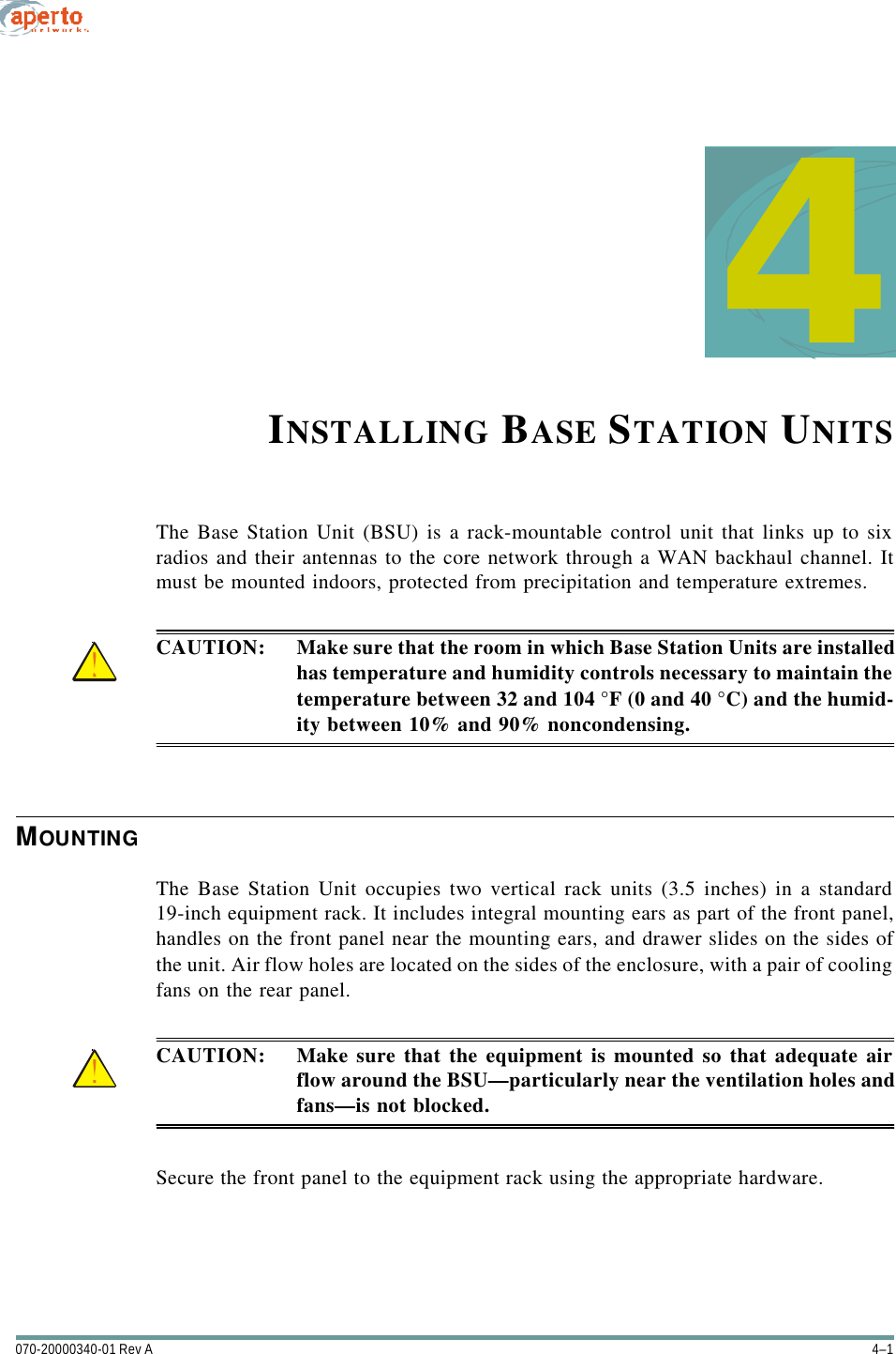 4–1070-20000340-01 Rev A4INSTALLING BASE STATION UNITSThe Base Station Unit (BSU) is a rack-mountable control unit that links up to sixradios and their antennas to the core network through a WAN backhaul channel. Itmust be mounted indoors, protected from precipitation and temperature extremes.CAUTION: Make sure that the room in which Base Station Units are installedhas temperature and humidity controls necessary to maintain thetemperature between 32 and 104 °F (0 and 40 °C) and the humid-ity between 10% and 90% noncondensing.MOUNTINGThe Base Station Unit occupies two vertical rack units (3.5 inches) in a standard19-inch equipment rack. It includes integral mounting ears as part of the front panel,handles on the front panel near the mounting ears, and drawer slides on the sides ofthe unit. Air flow holes are located on the sides of the enclosure, with a pair of coolingfans on the rear panel.CAUTION: Make sure that the equipment is mounted so that adequate airflow around the BSU—particularly near the ventilation holes andfans—is not blocked.Secure the front panel to the equipment rack using the appropriate hardware.