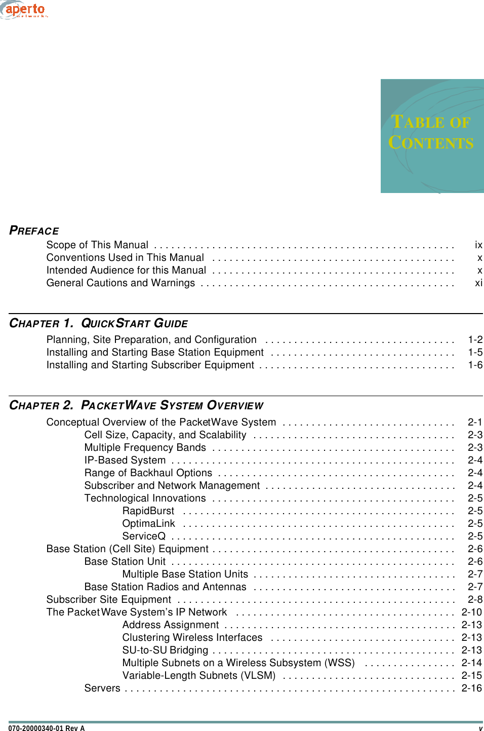 v070-20000340-01 Rev ATABLE OFCONTENTSTable of ContentsPREFACEScope of This Manual  . . . . . . . . . . . . . . . . . . . . . . . . . . . . . . . . . . . . . . . . . . . . . . . . . . . . ixConventions Used in This Manual   . . . . . . . . . . . . . . . . . . . . . . . . . . . . . . . . . . . . . . . . . . xIntended Audience for this Manual  . . . . . . . . . . . . . . . . . . . . . . . . . . . . . . . . . . . . . . . . . . xGeneral Cautions and Warnings  . . . . . . . . . . . . . . . . . . . . . . . . . . . . . . . . . . . . . . . . . . . . xiCHAPTER 1.  QUICKSTART GUIDEPlanning, Site Preparation, and Configuration   . . . . . . . . . . . . . . . . . . . . . . . . . . . . . . . . . 1-2Installing and Starting Base Station Equipment  . . . . . . . . . . . . . . . . . . . . . . . . . . . . . . . . 1-5Installing and Starting Subscriber Equipment . . . . . . . . . . . . . . . . . . . . . . . . . . . . . . . . . . 1-6CHAPTER 2.  PACKETWAVE SYSTEM OVERVIEWConceptual Overview of the PacketWave System  . . . . . . . . . . . . . . . . . . . . . . . . . . . . . . 2-1Cell Size, Capacity, and Scalability  . . . . . . . . . . . . . . . . . . . . . . . . . . . . . . . . . . . 2-3Multiple Frequency Bands  . . . . . . . . . . . . . . . . . . . . . . . . . . . . . . . . . . . . . . . . . . 2-3IP-Based System  . . . . . . . . . . . . . . . . . . . . . . . . . . . . . . . . . . . . . . . . . . . . . . . . . 2-4Range of Backhaul Options  . . . . . . . . . . . . . . . . . . . . . . . . . . . . . . . . . . . . . . . . . 2-4Subscriber and Network Management  . . . . . . . . . . . . . . . . . . . . . . . . . . . . . . . . . 2-4Technological Innovations  . . . . . . . . . . . . . . . . . . . . . . . . . . . . . . . . . . . . . . . . . . 2-5RapidBurst   . . . . . . . . . . . . . . . . . . . . . . . . . . . . . . . . . . . . . . . . . . . . . . . 2-5OptimaLink  . . . . . . . . . . . . . . . . . . . . . . . . . . . . . . . . . . . . . . . . . . . . . . . 2-5ServiceQ  . . . . . . . . . . . . . . . . . . . . . . . . . . . . . . . . . . . . . . . . . . . . . . . . . 2-5Base Station (Cell Site) Equipment . . . . . . . . . . . . . . . . . . . . . . . . . . . . . . . . . . . . . . . . . . 2-6Base Station Unit  . . . . . . . . . . . . . . . . . . . . . . . . . . . . . . . . . . . . . . . . . . . . . . . . . 2-6Multiple Base Station Units  . . . . . . . . . . . . . . . . . . . . . . . . . . . . . . . . . . . 2-7Base Station Radios and Antennas  . . . . . . . . . . . . . . . . . . . . . . . . . . . . . . . . . . . 2-7Subscriber Site Equipment  . . . . . . . . . . . . . . . . . . . . . . . . . . . . . . . . . . . . . . . . . . . . . . . . 2-8The PacketWave System’s IP Network   . . . . . . . . . . . . . . . . . . . . . . . . . . . . . . . . . . . . . . 2-10Address Assignment  . . . . . . . . . . . . . . . . . . . . . . . . . . . . . . . . . . . . . . . . 2-13Clustering Wireless Interfaces   . . . . . . . . . . . . . . . . . . . . . . . . . . . . . . . . 2-13SU-to-SU Bridging . . . . . . . . . . . . . . . . . . . . . . . . . . . . . . . . . . . . . . . . . . 2-13Multiple Subnets on a Wireless Subsystem (WSS)   . . . . . . . . . . . . . . . . 2-14Variable-Length Subnets (VLSM)  . . . . . . . . . . . . . . . . . . . . . . . . . . . . . . 2-15Servers . . . . . . . . . . . . . . . . . . . . . . . . . . . . . . . . . . . . . . . . . . . . . . . . . . . . . . . . . 2-16