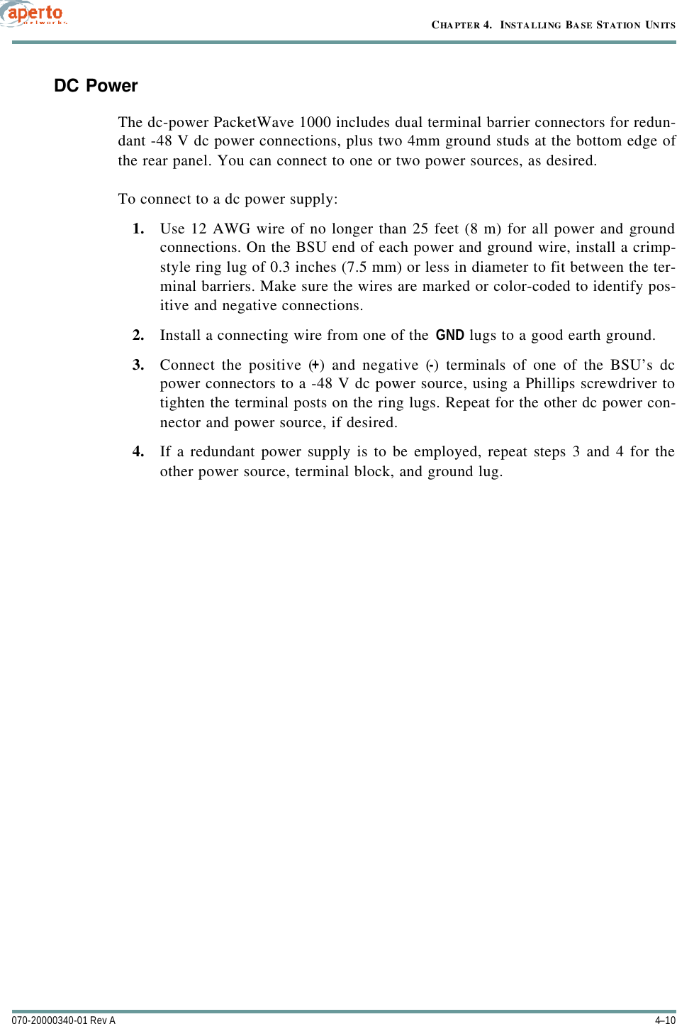 CHAPTER 4.  INSTALLING BASE STATION UNITS4–10070-20000340-01 Rev ADC PowerThe dc-power PacketWave 1000 includes dual terminal barrier connectors for redun-dant -48 V dc power connections, plus two 4mm ground studs at the bottom edge ofthe rear panel. You can connect to one or two power sources, as desired.To connect to a dc power supply:1. Use 12 AWG wire of no longer than 25 feet (8 m) for all power and groundconnections. On the BSU end of each power and ground wire, install a crimp-style ring lug of 0.3 inches (7.5 mm) or less in diameter to fit between the ter-minal barriers. Make sure the wires are marked or color-coded to identify pos-itive and negative connections.2. Install a connecting wire from one of the GND lugs to a good earth ground.3. Connect the positive (+) and negative (-) terminals of one of the BSU’s dcpower connectors to a -48 V dc power source, using a Phillips screwdriver totighten the terminal posts on the ring lugs. Repeat for the other dc power con-nector and power source, if desired.4. If a redundant power supply is to be employed, repeat steps 3 and 4 for theother power source, terminal block, and ground lug.