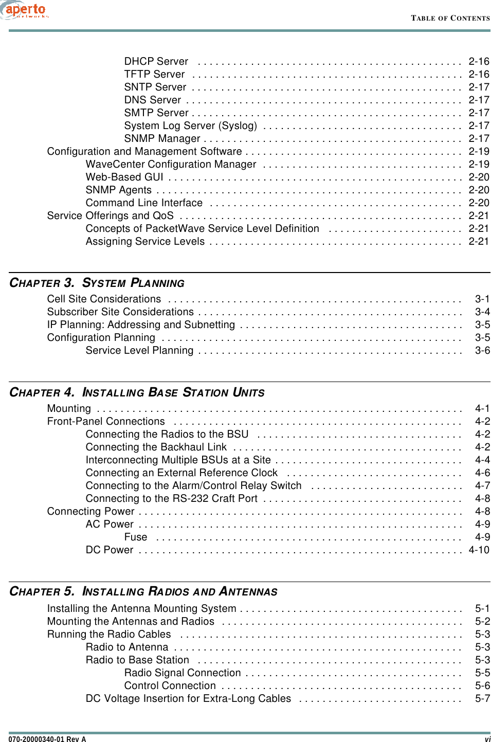 vi070-20000340-01 Rev ATABLE OF CONTENTSDHCP Server   . . . . . . . . . . . . . . . . . . . . . . . . . . . . . . . . . . . . . . . . . . . . . 2-16TFTP Server  . . . . . . . . . . . . . . . . . . . . . . . . . . . . . . . . . . . . . . . . . . . . . . 2-16SNTP Server  . . . . . . . . . . . . . . . . . . . . . . . . . . . . . . . . . . . . . . . . . . . . . . 2-17DNS Server . . . . . . . . . . . . . . . . . . . . . . . . . . . . . . . . . . . . . . . . . . . . . . . 2-17SMTP Server . . . . . . . . . . . . . . . . . . . . . . . . . . . . . . . . . . . . . . . . . . . . . . 2-17System Log Server (Syslog)  . . . . . . . . . . . . . . . . . . . . . . . . . . . . . . . . . . 2-17SNMP Manager . . . . . . . . . . . . . . . . . . . . . . . . . . . . . . . . . . . . . . . . . . . . 2-17Configuration and Management Software . . . . . . . . . . . . . . . . . . . . . . . . . . . . . . . . . . . . . 2-19WaveCenter Configuration Manager  . . . . . . . . . . . . . . . . . . . . . . . . . . . . . . . . . . 2-19Web-Based GUI . . . . . . . . . . . . . . . . . . . . . . . . . . . . . . . . . . . . . . . . . . . . . . . . . . 2-20SNMP Agents . . . . . . . . . . . . . . . . . . . . . . . . . . . . . . . . . . . . . . . . . . . . . . . . . . . . 2-20Command Line Interface  . . . . . . . . . . . . . . . . . . . . . . . . . . . . . . . . . . . . . . . . . . . 2-20Service Offerings and QoS  . . . . . . . . . . . . . . . . . . . . . . . . . . . . . . . . . . . . . . . . . . . . . . . . 2-21Concepts of PacketWave Service Level Definition   . . . . . . . . . . . . . . . . . . . . . . . 2-21Assigning Service Levels . . . . . . . . . . . . . . . . . . . . . . . . . . . . . . . . . . . . . . . . . . . 2-21CHAPTER 3.  SYSTEM PLANNINGCell Site Considerations  . . . . . . . . . . . . . . . . . . . . . . . . . . . . . . . . . . . . . . . . . . . . . . . . . . 3-1Subscriber Site Considerations . . . . . . . . . . . . . . . . . . . . . . . . . . . . . . . . . . . . . . . . . . . . . 3-4IP Planning: Addressing and Subnetting . . . . . . . . . . . . . . . . . . . . . . . . . . . . . . . . . . . . . . 3-5Configuration Planning  . . . . . . . . . . . . . . . . . . . . . . . . . . . . . . . . . . . . . . . . . . . . . . . . . . . 3-5Service Level Planning . . . . . . . . . . . . . . . . . . . . . . . . . . . . . . . . . . . . . . . . . . . . . 3-6CHAPTER 4.  INSTALLING BASE STATION UNITSMounting  . . . . . . . . . . . . . . . . . . . . . . . . . . . . . . . . . . . . . . . . . . . . . . . . . . . . . . . . . . . . . . 4-1Front-Panel Connections   . . . . . . . . . . . . . . . . . . . . . . . . . . . . . . . . . . . . . . . . . . . . . . . . . 4-2Connecting the Radios to the BSU   . . . . . . . . . . . . . . . . . . . . . . . . . . . . . . . . . . . 4-2Connecting the Backhaul Link  . . . . . . . . . . . . . . . . . . . . . . . . . . . . . . . . . . . . . . . 4-2Interconnecting Multiple BSUs at a Site . . . . . . . . . . . . . . . . . . . . . . . . . . . . . . . . 4-4Connecting an External Reference Clock   . . . . . . . . . . . . . . . . . . . . . . . . . . . . . . 4-6Connecting to the Alarm/Control Relay Switch   . . . . . . . . . . . . . . . . . . . . . . . . . . 4-7Connecting to the RS-232 Craft Port  . . . . . . . . . . . . . . . . . . . . . . . . . . . . . . . . . . 4-8Connecting Power . . . . . . . . . . . . . . . . . . . . . . . . . . . . . . . . . . . . . . . . . . . . . . . . . . . . . . . 4-8AC Power . . . . . . . . . . . . . . . . . . . . . . . . . . . . . . . . . . . . . . . . . . . . . . . . . . . . . . . 4-9Fuse   . . . . . . . . . . . . . . . . . . . . . . . . . . . . . . . . . . . . . . . . . . . . . . . . . . . . 4-9DC Power  . . . . . . . . . . . . . . . . . . . . . . . . . . . . . . . . . . . . . . . . . . . . . . . . . . . . . . . 4-10CHAPTER 5.  INSTALLING RADIOS AND ANTENNASInstalling the Antenna Mounting System . . . . . . . . . . . . . . . . . . . . . . . . . . . . . . . . . . . . . . 5-1Mounting the Antennas and Radios  . . . . . . . . . . . . . . . . . . . . . . . . . . . . . . . . . . . . . . . . . 5-2Running the Radio Cables   . . . . . . . . . . . . . . . . . . . . . . . . . . . . . . . . . . . . . . . . . . . . . . . . 5-3Radio to Antenna  . . . . . . . . . . . . . . . . . . . . . . . . . . . . . . . . . . . . . . . . . . . . . . . . . 5-3Radio to Base Station   . . . . . . . . . . . . . . . . . . . . . . . . . . . . . . . . . . . . . . . . . . . . . 5-3Radio Signal Connection . . . . . . . . . . . . . . . . . . . . . . . . . . . . . . . . . . . . . 5-5Control Connection  . . . . . . . . . . . . . . . . . . . . . . . . . . . . . . . . . . . . . . . . . 5-6DC Voltage Insertion for Extra-Long Cables  . . . . . . . . . . . . . . . . . . . . . . . . . . . . 5-7