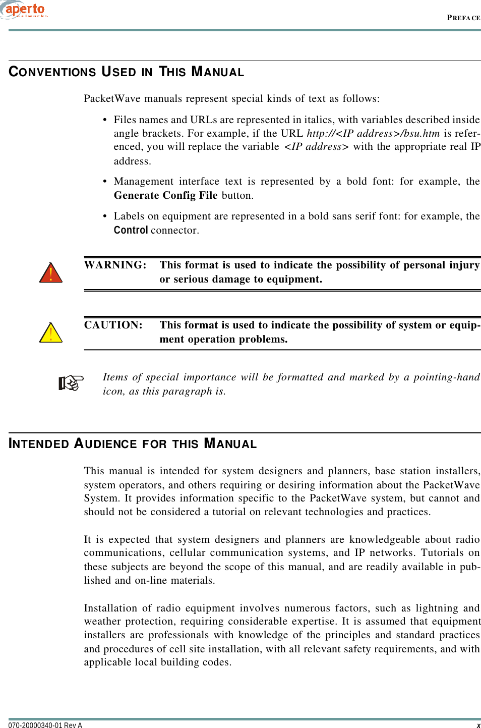 PREFACEx070-20000340-01 Rev ACONVENTIONS USED IN THIS MANUALPacketWave manuals represent special kinds of text as follows:•Files names and URLs are represented in italics, with variables described insideangle brackets. For example, if the URL http://&lt;IP address&gt;/bsu.htm is refer-enced, you will replace the variable &lt;IP address&gt; with the appropriate real IPaddress.•Management interface text is represented by a bold font: for example, theGenerate Config File button.•Labels on equipment are represented in a bold sans serif font: for example, theControl connector.WARNING: This format is used to indicate the possibility of personal injuryor serious damage to equipment.CAUTION: This format is used to indicate the possibility of system or equip-ment operation problems.Items of special importance will be formatted and marked by a pointing-handicon, as this paragraph is.INTENDED AUDIENCE FOR THIS MANUALThis manual is intended for system designers and planners, base station installers,system operators, and others requiring or desiring information about the PacketWaveSystem. It provides information specific to the PacketWave system, but cannot andshould not be considered a tutorial on relevant technologies and practices.It is expected that system designers and planners are knowledgeable about radiocommunications, cellular communication systems, and IP networks. Tutorials onthese subjects are beyond the scope of this manual, and are readily available in pub-lished and on-line materials.Installation of radio equipment involves numerous factors, such as lightning andweather protection, requiring considerable expertise. It is assumed that equipmentinstallers are professionals with knowledge of the principles and standard practicesand procedures of cell site installation, with all relevant safety requirements, and withapplicable local building codes.