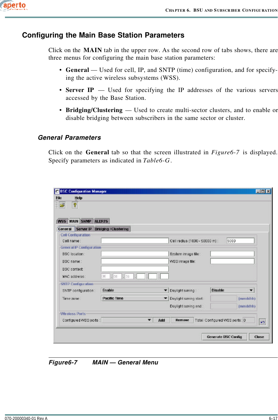 6–17070-20000340-01 Rev ACHAPTER 6.  BSU AND S UBSCRIBER CONFIGURATIONConfiguring the Main Base Station ParametersClick on the MAIN tab in the upper row. As the second row of tabs shows, there arethree menus for configuring the main base station parameters:•General — Used for cell, IP, and SNTP (time) configuration, and for specify-ing the active wireless subsystems (WSS).•Server IP — Used for specifying the IP addresses of the various serversaccessed by the Base Station.•Bridging/Clustering — Used to create multi-sector clusters, and to enable ordisable bridging between subscribers in the same sector or cluster.General ParametersClick on the General tab so that the screen illustrated in Figure6-7 is displayed.Specify parameters as indicated in Table6-G.Figure6-7 MAIN — General Menu