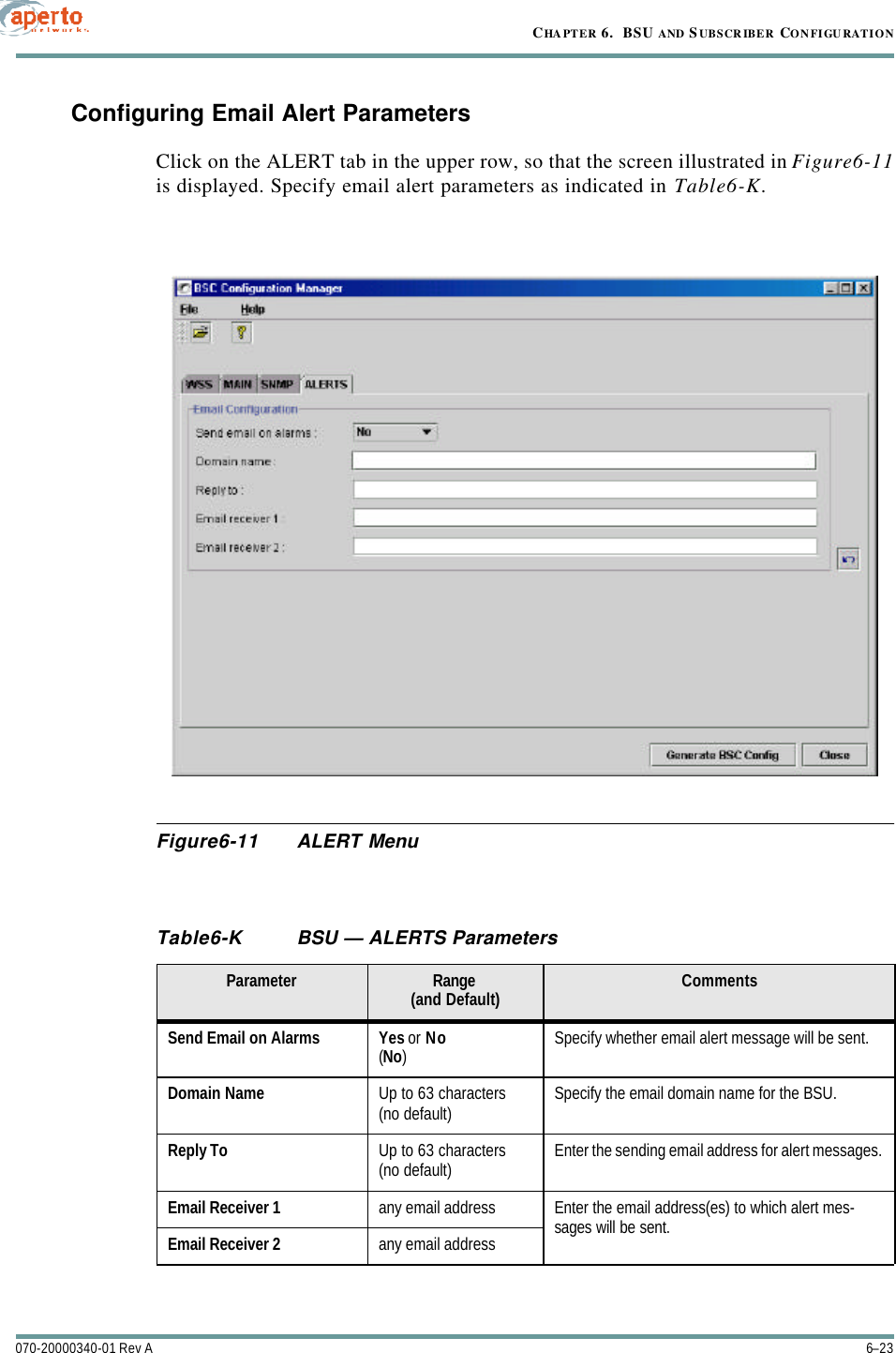 6–23070-20000340-01 Rev ACHAPTER 6.  BSU AND S UBSCRIBER CONFIGURATIONConfiguring Email Alert ParametersClick on the ALERT tab in the upper row, so that the screen illustrated in Figure6-11is displayed. Specify email alert parameters as indicated in Table6-K.Figure6-11 ALERT MenuTable6-K BSU — ALERTS ParametersParameter Range(and Default) CommentsSend Email on Alarms Yes or No(No)Specify whether email alert message will be sent.Domain Name Up to 63 characters(no default) Specify the email domain name for the BSU.Reply To Up to 63 characters(no default) Enter the sending email address for alert messages.Email Receiver 1 any email address Enter the email address(es) to which alert mes-sages will be sent.Email Receiver 2 any email address