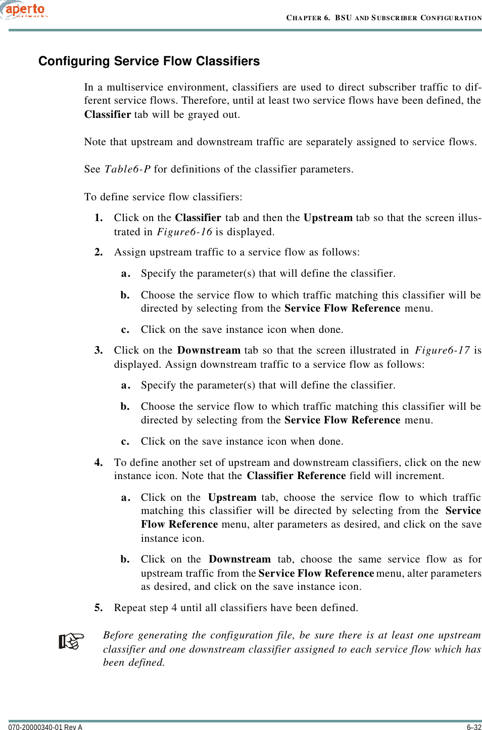 CHAPTER 6.  BSU AND S UBSCRIBER CONFIGURATION6–32070-20000340-01 Rev AConfiguring Service Flow ClassifiersIn a multiservice environment, classifiers are used to direct subscriber traffic to dif-ferent service flows. Therefore, until at least two service flows have been defined, theClassifier tab will be grayed out.Note that upstream and downstream traffic are separately assigned to service flows.See Table6-P for definitions of the classifier parameters.To define service flow classifiers:1. Click on the Classifier tab and then the Upstream tab so that the screen illus-trated in Figure6-16 is displayed.2. Assign upstream traffic to a service flow as follows: a. Specify the parameter(s) that will define the classifier.b. Choose the service flow to which traffic matching this classifier will bedirected by selecting from the Service Flow Reference menu.c. Click on the save instance icon when done.3. Click on the Downstream tab so that the screen illustrated in Figure6-17 isdisplayed. Assign downstream traffic to a service flow as follows: a. Specify the parameter(s) that will define the classifier.b. Choose the service flow to which traffic matching this classifier will bedirected by selecting from the Service Flow Reference menu.c. Click on the save instance icon when done.4. To define another set of upstream and downstream classifiers, click on the newinstance icon. Note that the Classifier Reference field will increment. a. Click on the  Upstream tab, choose the service flow to which trafficmatching this classifier will be directed by selecting from the  ServiceFlow Reference menu, alter parameters as desired, and click on the saveinstance icon.b. Click on the  Downstream tab, choose the same service flow as forupstream traffic from the Service Flow Reference menu, alter parametersas desired, and click on the save instance icon.5. Repeat step 4 until all classifiers have been defined.Before generating the configuration file, be sure there is at least one upstreamclassifier and one downstream classifier assigned to each service flow which hasbeen defined.