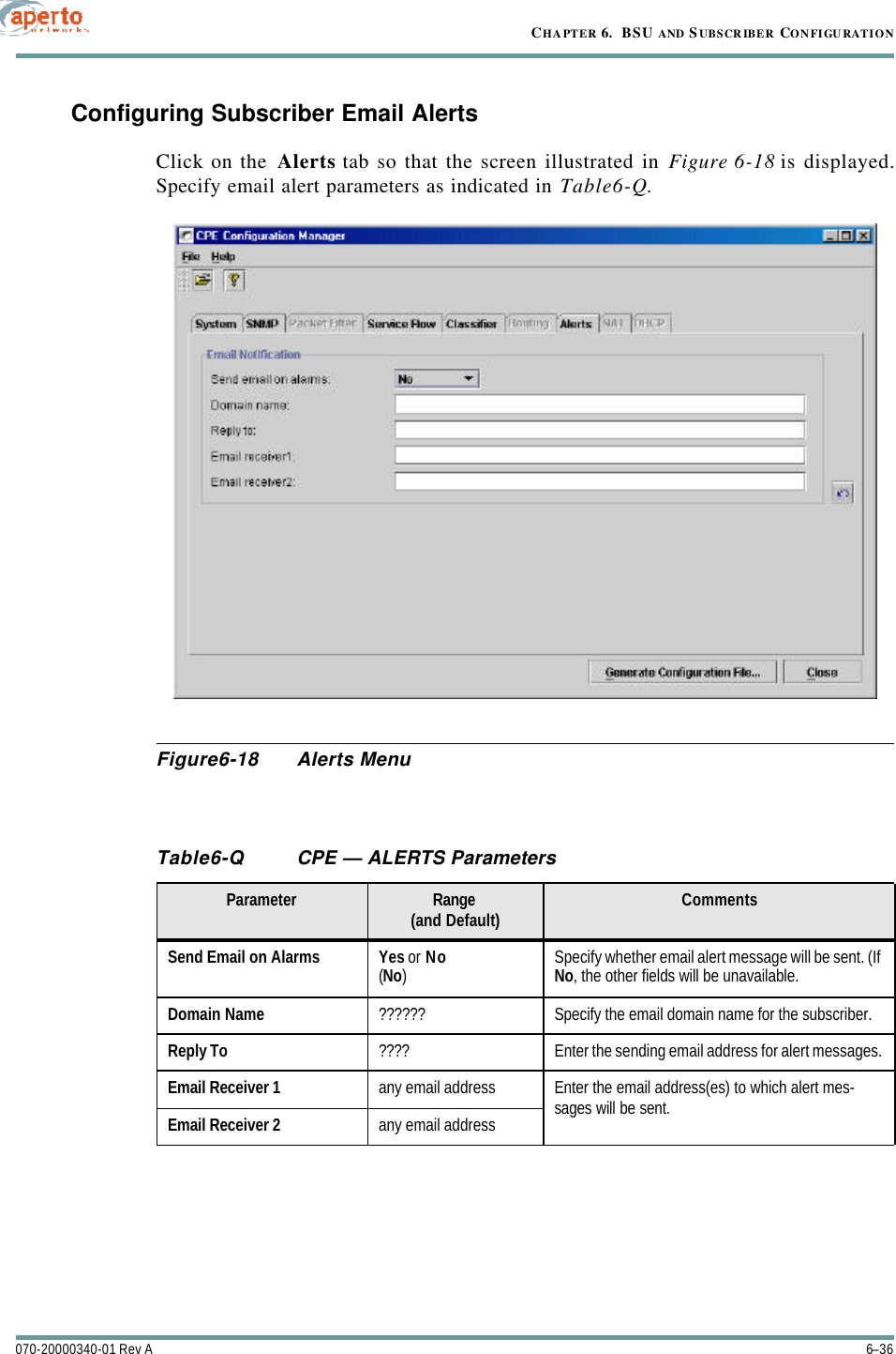 CHAPTER 6.  BSU AND S UBSCRIBER CONFIGURATION6–36070-20000340-01 Rev AConfiguring Subscriber Email AlertsClick on the Alerts tab so that the screen illustrated in Figure6-18 is displayed.Specify email alert parameters as indicated in Table6-Q.Figure6-18 Alerts MenuTable6-Q CPE — ALERTS ParametersParameter Range(and Default) CommentsSend Email on Alarms Yes or No(No)Specify whether email alert message will be sent. (If No, the other fields will be unavailable.Domain Name ?????? Specify the email domain name for the subscriber.Reply To ???? Enter the sending email address for alert messages.Email Receiver 1 any email address Enter the email address(es) to which alert mes-sages will be sent.Email Receiver 2 any email address