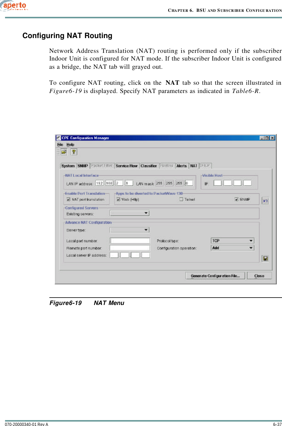 6–37070-20000340-01 Rev ACHAPTER 6.  BSU AND S UBSCRIBER CONFIGURATIONConfiguring NAT RoutingNetwork Address Translation (NAT) routing is performed only if the subscriberIndoor Unit is configured for NAT mode. If the subscriber Indoor Unit is configuredas a bridge, the NAT tab will grayed out.To configure NAT routing, click on the  NAT tab so that the screen illustrated inFigure6-19 is displayed. Specify NAT parameters as indicated in Table6-R.Figure6-19 NAT Menu