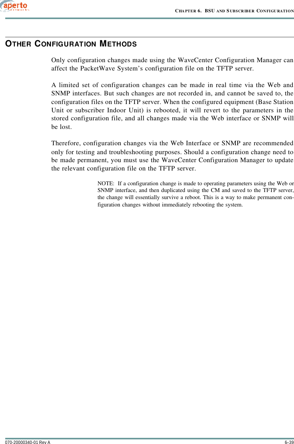 6–39070-20000340-01 Rev ACHAPTER 6.  BSU AND S UBSCRIBER CONFIGURATIONOTHER CONFIGURATION METHODSOnly configuration changes made using the WaveCenter Configuration Manager canaffect the PacketWave System’s configuration file on the TFTP server.A limited set of configuration changes can be made in real time via the Web andSNMP interfaces. But such changes are not recorded in, and cannot be saved to, theconfiguration files on the TFTP server. When the configured equipment (Base StationUnit or subscriber Indoor Unit) is rebooted, it will revert to the parameters in thestored configuration file, and all changes made via the Web interface or SNMP willbe lost.Therefore, configuration changes via the Web Interface or SNMP are recommendedonly for testing and troubleshooting purposes. Should a configuration change need tobe made permanent, you must use the WaveCenter Configuration Manager to updatethe relevant configuration file on the TFTP server.NOTE:  If a configuration change is made to operating parameters using the Web orSNMP interface, and then duplicated using the CM and saved to the TFTP server,the change will essentially survive a reboot. This is a way to make permanent con-figuration changes without immediately rebooting the system.