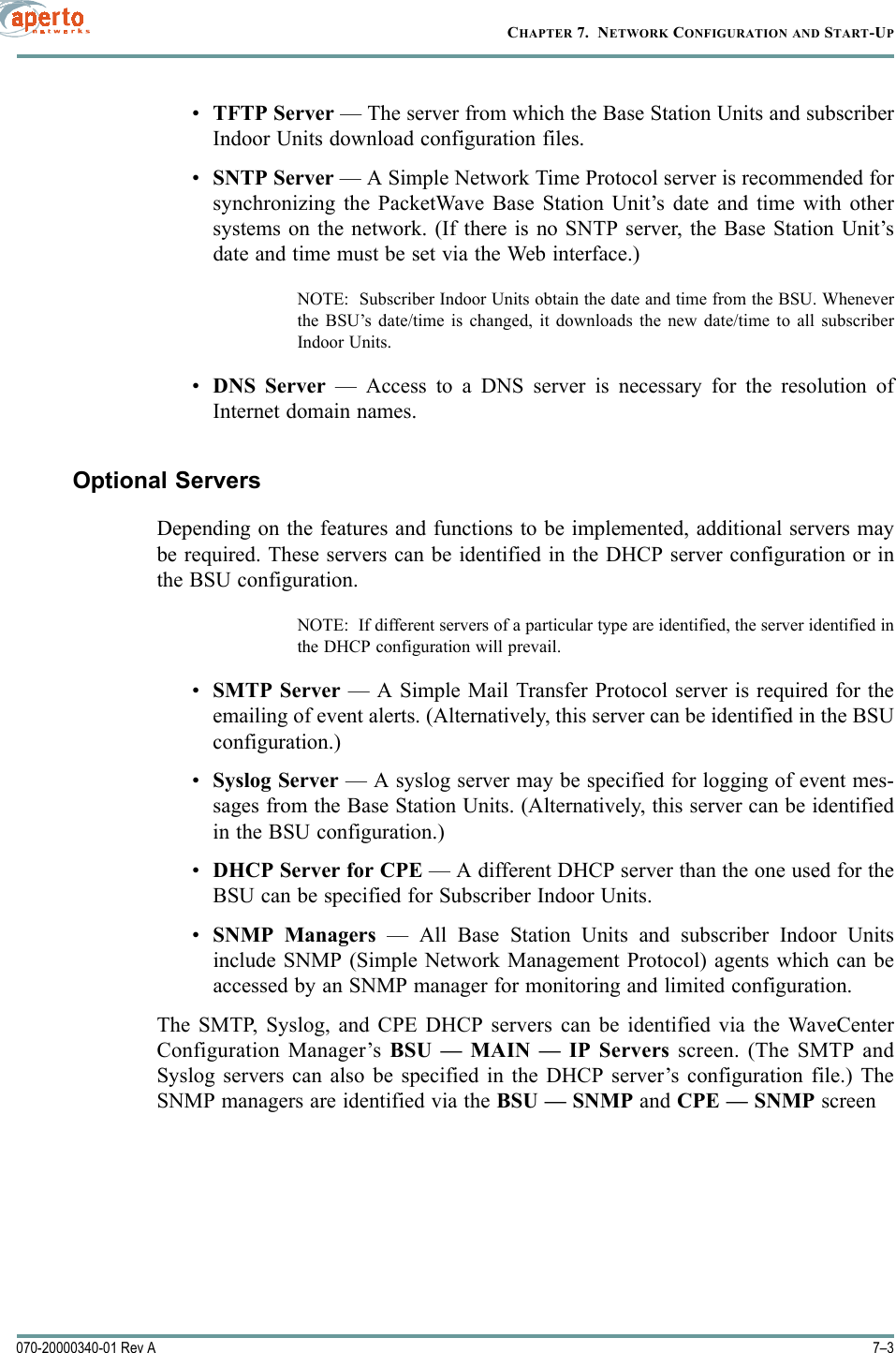 7–3070-20000340-01 Rev ACHAPTER 7.  NETWORK CONFIGURATION AND START-UP•TFTP Server — The server from which the Base Station Units and subscriberIndoor Units download configuration files.•SNTP Server — A Simple Network Time Protocol server is recommended forsynchronizing the PacketWave Base Station Unit’s date and time with othersystems on the network. (If there is no SNTP server, the Base Station Unit’sdate and time must be set via the Web interface.)NOTE:  Subscriber Indoor Units obtain the date and time from the BSU. Wheneverthe BSU’s date/time is changed, it downloads the new date/time to all subscriberIndoor Units.•DNS Server — Access to a DNS server is necessary for the resolution ofInternet domain names.Optional ServersDepending on the features and functions to be implemented, additional servers maybe required. These servers can be identified in the DHCP server configuration or inthe BSU configuration.NOTE:  If different servers of a particular type are identified, the server identified inthe DHCP configuration will prevail.•SMTP Server — A Simple Mail Transfer Protocol server is required for theemailing of event alerts. (Alternatively, this server can be identified in the BSUconfiguration.)•Syslog Server — A syslog server may be specified for logging of event mes-sages from the Base Station Units. (Alternatively, this server can be identifiedin the BSU configuration.)•DHCP Server for CPE — A different DHCP server than the one used for theBSU can be specified for Subscriber Indoor Units.•SNMP Managers — All Base Station Units and subscriber Indoor Unitsinclude SNMP (Simple Network Management Protocol) agents which can beaccessed by an SNMP manager for monitoring and limited configuration.The SMTP, Syslog, and CPE DHCP servers can be identified via the WaveCenterConfiguration Manager’s BSU — MAIN — IP Servers screen. (The SMTP andSyslog servers can also be specified in the DHCP server’s configuration file.) TheSNMP managers are identified via the BSU — SNMP and CPE — SNMP screen