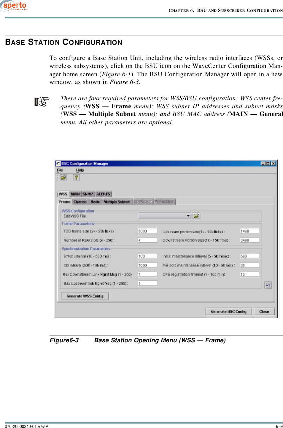 6–9070-20000340-01 Rev ACHAPTER 6.  BSU AND S UBSCRIBER CONFIGURATIONBASE STATION CONFIGURATIONTo configure a Base Station Unit, including the wireless radio interfaces (WSSs, orwireless subsystems), click on the BSU icon on the WaveCenter Configuration Man-ager home screen (Figure6-1). The BSU Configuration Manager will open in a newwindow, as shown in Figure6-3.There are four required parameters for WSS/BSU configuration: WSS center fre-quency (WSS — Frame menu); WSS subnet IP addresses and subnet masks(WSS — Multiple Subnet menu); and BSU MAC address (MAIN — Generalmenu. All other parameters are optional.Figure6-3 Base Station Opening Menu (WSS — Frame)